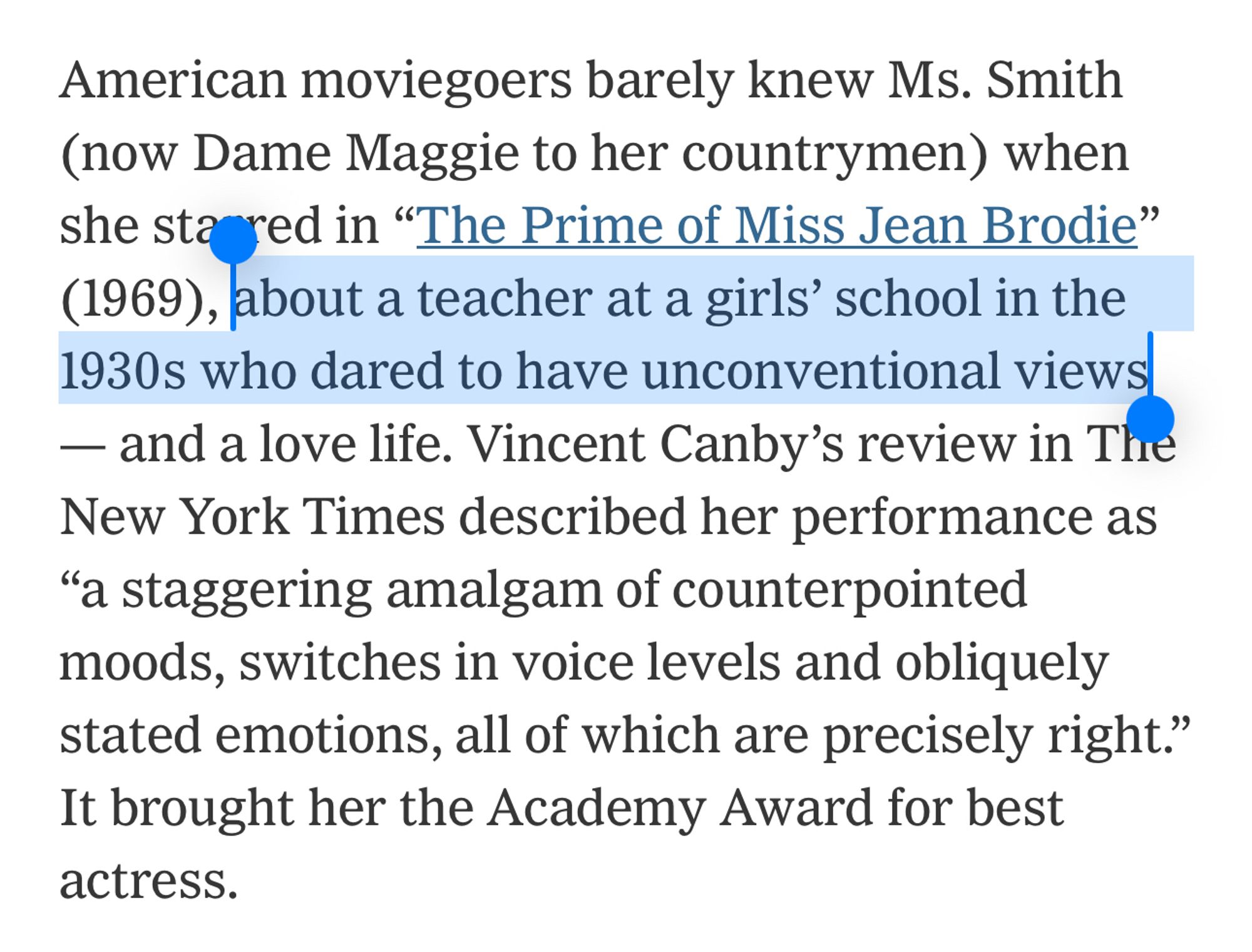 American moviegoers barely knew Ms. Smith (now Dame Maggie to her countrymen) when she starred in “The Prime of Miss Jean Brodie” (1969), about a teacher at a girls’ school in the 1930s who dared to have unconventional views — and a love life. Vincent Canby’s review in The New York Times described her performance as “a staggering amalgam of counterpointed moods, switches in voice levels and obliquely stated emotions, all of which are precisely right.” It brought her the Academy Award for best actress.