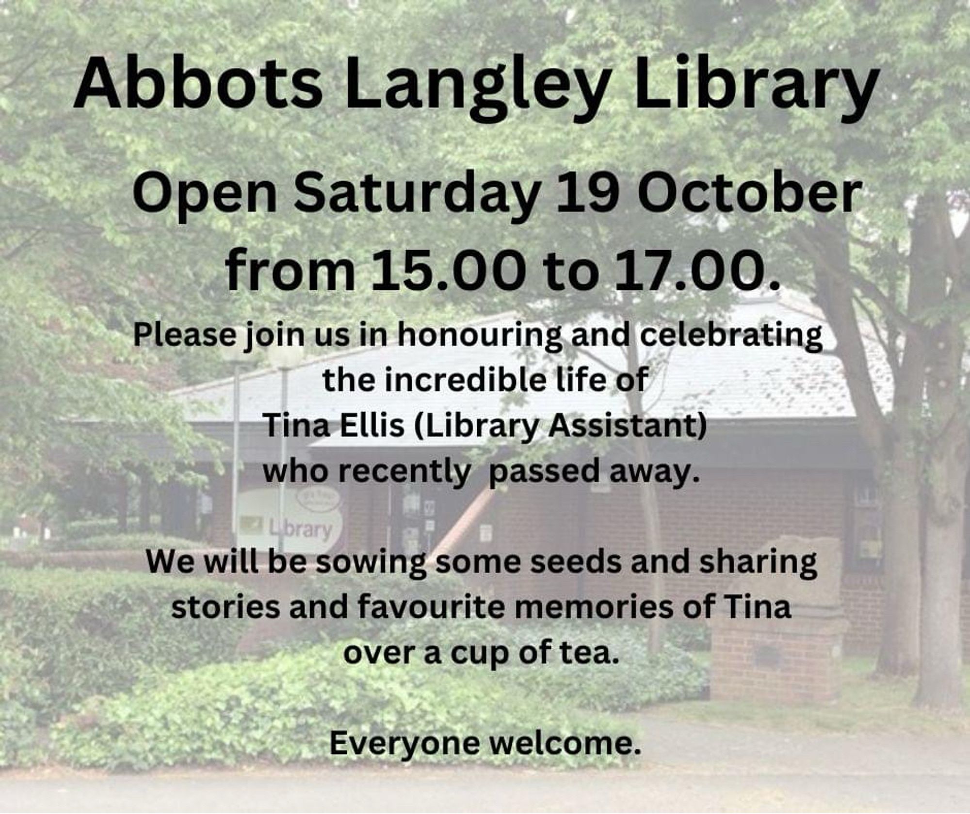 Photo of Abbots Langley Library with the text 

Open Saturday 19 October
from 15.00 to 17.00.
Please join us in honouring and celebrating the incredible life of Tina Ellis (Library Assistant) who recently passed away.
We will be sowing some seeds and sharing stories and favourite memories of Tina over a cup of tea.
Everyone welcome.