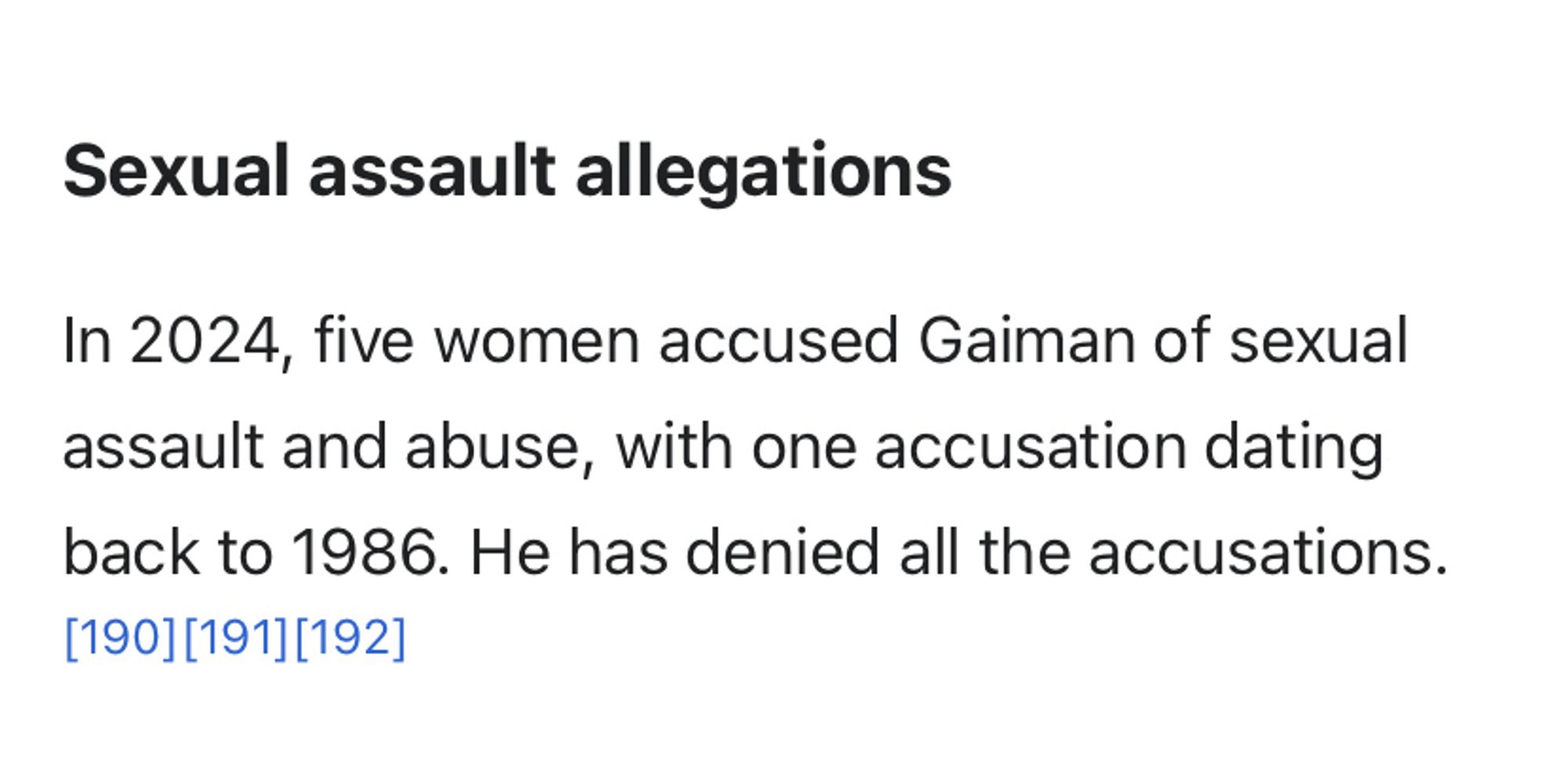 Sexual assault allegations
In 2024, five women accused Gaiman of sexual assault and abuse, with one accusation dating back to 1986. He has denied all the accusations.[190][191][192]