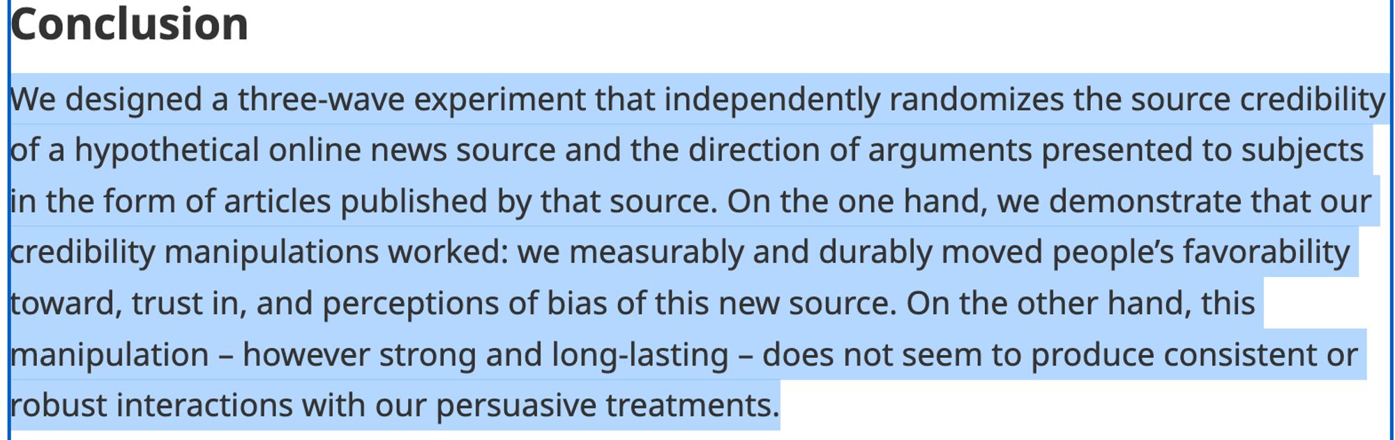 Screengrab that reads: Conclusion: We designed a three-wave experiment that independently randomizes the source credibility of a hypothetical online news source and the direction of arguments presented to subjects in the form of articles published by that source. On the one hand, we demonstrate that our credibility manipulations worked: we measurably and durably moved people’s favorability toward, trust in, and perceptions of bias of this new source. On the other hand, this manipulation – however strong and long-lasting – does not seem to produce consistent or robust interactions with our persuasive treatments.