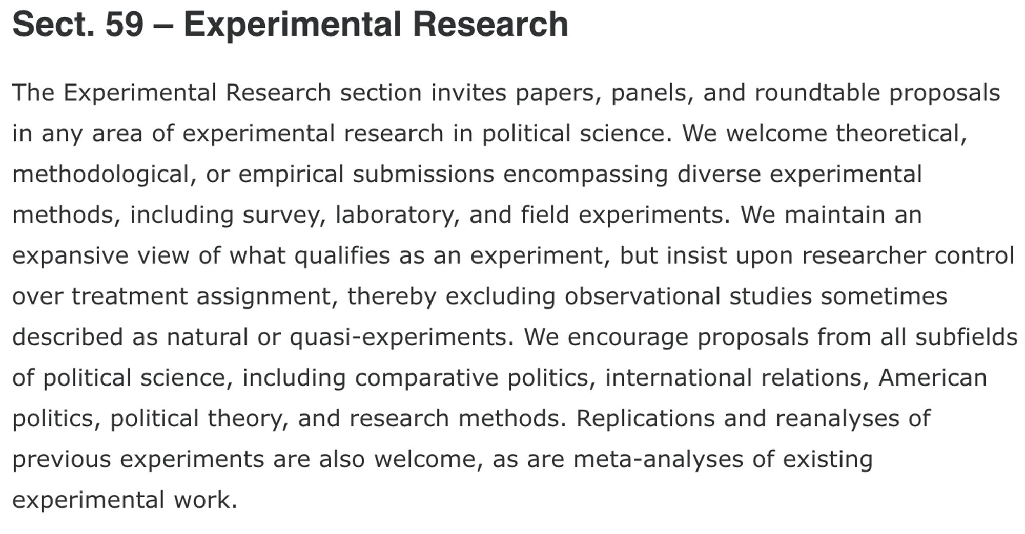 The Experimental Research section invites papers, panels, and roundtable proposals in any area of experimental research in political science. We welcome theoretical, methodological, or empirical submissions encompassing diverse experimental methods, including survey, laboratory, and field experiments. We maintain an expansive view of what qualifies as an experiment, but insist upon researcher control over treatment assignment, thereby excluding observational studies sometimes described as natural or quasi-experiments. We encourage proposals from all subfields of political science, including comparative politics, international relations, American politics, political theory, and research methods. Replications and reanalyses of previous experiments are also welcome, as are meta-analyses of existing experimental work.