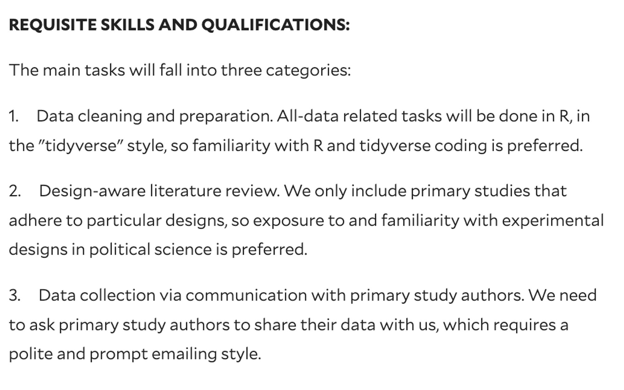 REQUISITE SKILLS AND QUALIFICATIONS:

The main tasks will fall into three categories:

1.     Data cleaning and preparation. All-data related tasks will be done in R, in the "tidyverse" style, so familiarity with R and tidyverse coding is preferred.

2.     Design-aware literature review. We only include primary studies that adhere to particular designs, so exposure to and familiarity with experimental designs in political science is preferred.

3.     Data collection via communication with primary study authors. We need to ask primary study authors to share their data with us, which requires a polite and prompt emailing style.