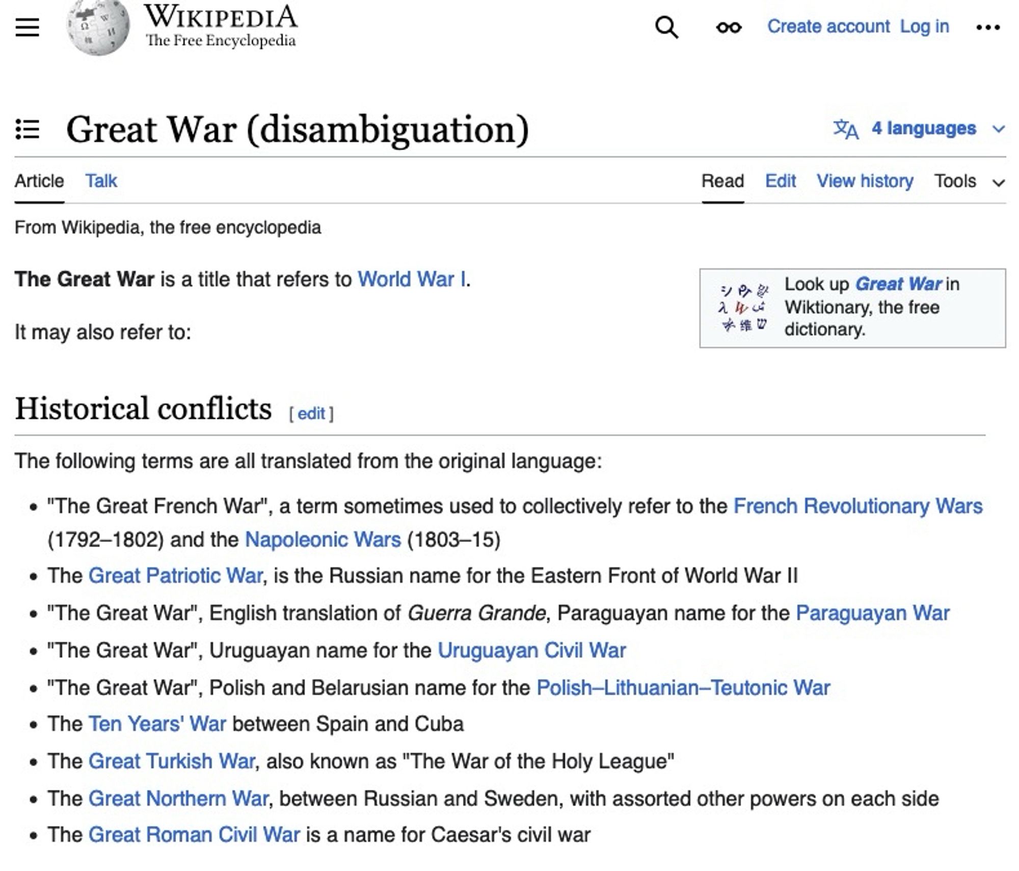 Great War (disambiguation)
Wikipedia Article
The Great War is a title that refers to World War I.
It may also refer to:
• "The Great French War', a term sometimes used to collectively refer to the French Revolutionary Wars
(1792-1802) and the Napoleonic Wars (1803-15)
• The Great Patriotic War, is the Russian name for the Eastern Front of World War II
• "The Great War", English translation of Guerra Grande, Paraguayan name for the Paraguayan War
• "The Great War", Uruguayan name for the Uruguayan Civil War
• "The Great War", Polish and Belarusian name for the Polish-Lithuanian-Teutonic War
• The Ten Years' War between Spain and Cuba
• The Great Turkish War, also known as "The War of the Holy League"
• The Great Northern War, between Russian