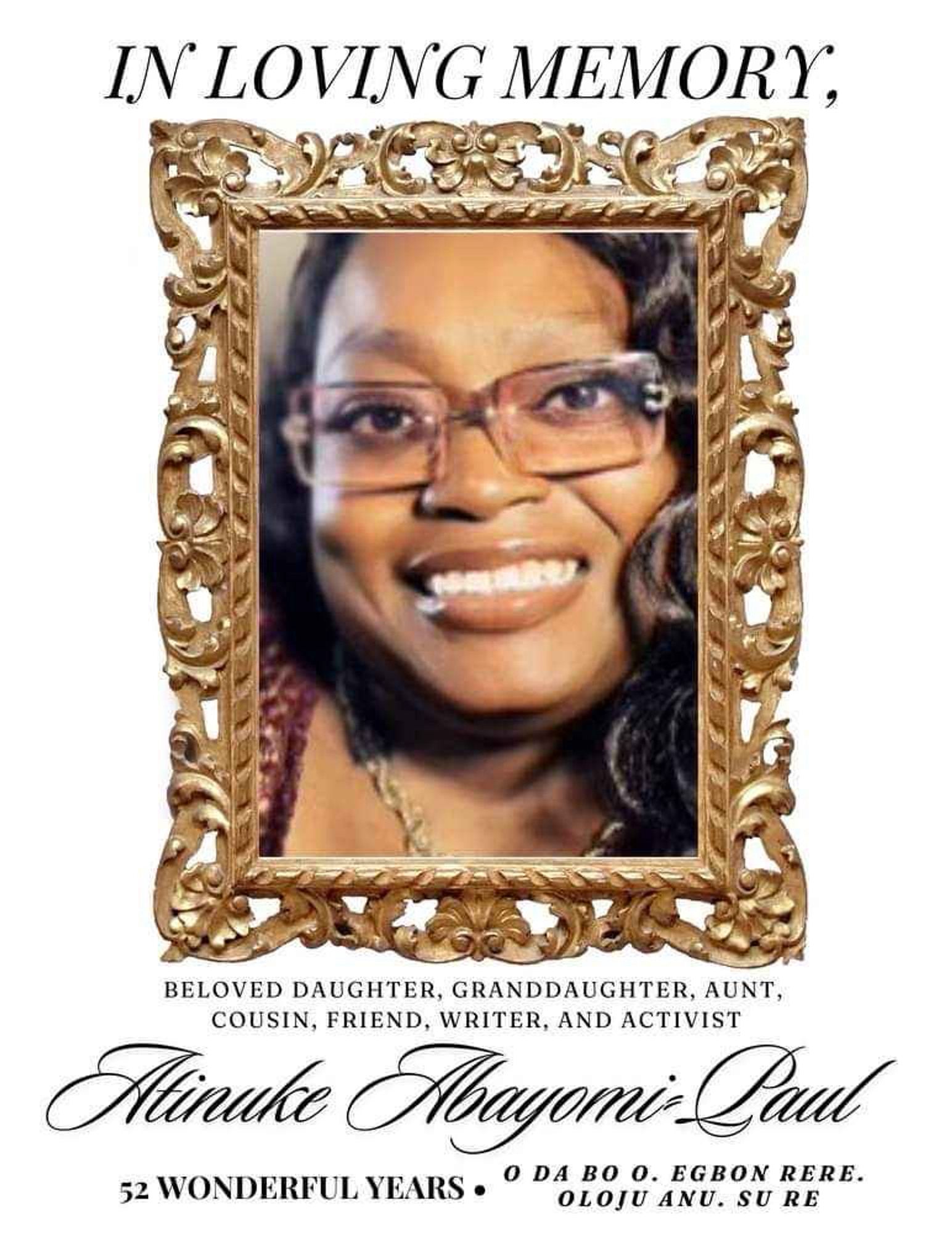 A memorial flier for Tinu. "In Loving Memory," is in tall flowy letters above a soft focus image of Tinu with a radiant smile, framed in a golden regal frame. Tinu's hair is wavey, and a part of her hair rests on the edge of her non-framed square glasses.

Her eyes softly focus on the viewer, and feel full of joy & comfort. She is also wearing a twisting golden necklace.

Directly under the frame reads, "Beloved Daugher, Granddaughter, Aunt 
Cousin, Friend, Writer, And Activist."

Below that, her name is written in a beautiful slanted cursive, "Atinuke Abayomi Paul."

To the bottom left of the flier, "52 Wonderful Years." 

And in its own section, to the bottom right of the flier, "O Da Bo O. Egbon Rere. Oloju Anu. Su Re."