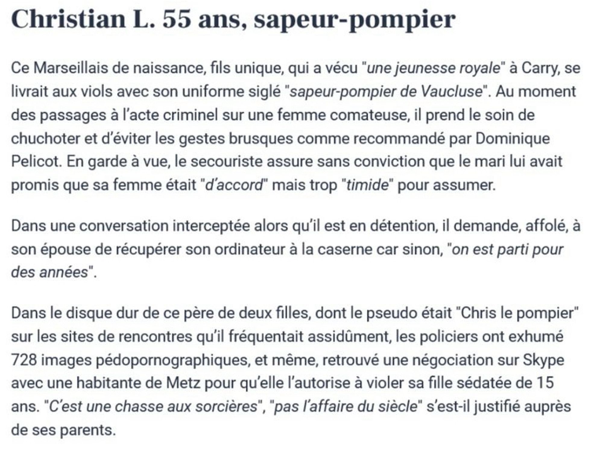 Christian L. 55 ans, sapeur-pompier
Ce Marseillais de naissance, fils unique, qui a vécu "une jeunesse royale" à Carry, se livrait aux viols avec son uniforme siglé "sapeur-pompier de Vaucluse". Au moment des passages à l'acte criminel sur une femme comateuse, il prend le soin de chuchoter et d'éviter les gestes brusques comme recommandé par Dominique Pelicot. En garde à vue, le secouriste assure sans conviction que le mari lui avait promis que sa femme était "d'accord" mais trop "timide" pour assumer.
Dans une conversation interceptée alors qu'il est en détention, il demande, affolé, à son épouse de récupérer son ordinateur à la caserne car sinon, "on est parti pour des années"
Dans le disque dur de ce père de deux filles, dont le pseudo était "Chris le pompier" sur les sites de rencontres qu'il fréquentait assidûment, les policiers ont exhumé 728 images pédopornographiques, et même, retrouvé une négociation sur Skype avec une habitante de Metz pour qu'elle l'autorise à violer sa fill