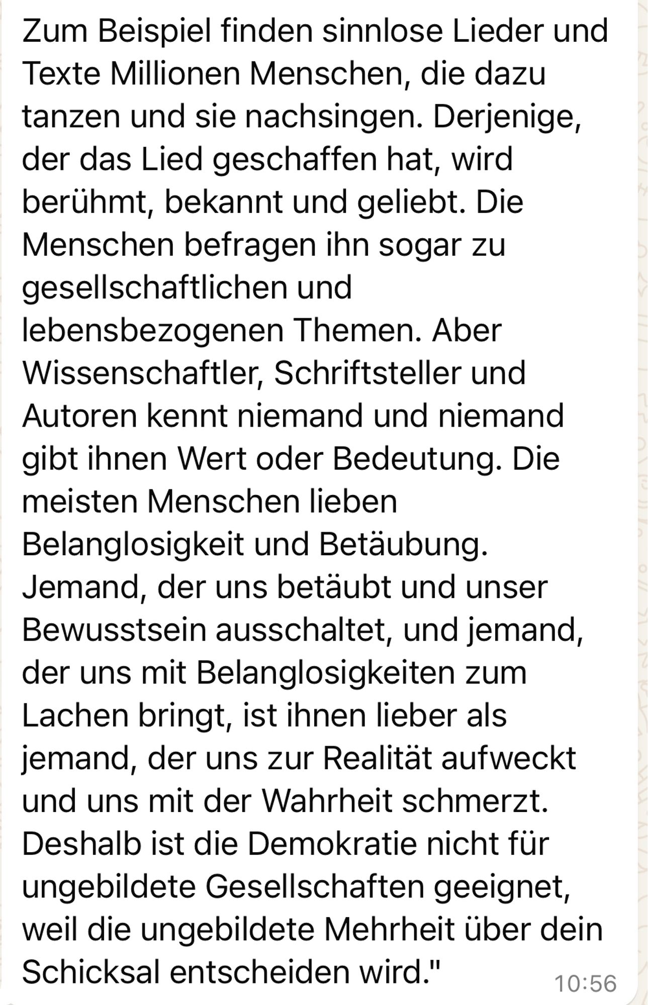 Zum Beispiel finden sinnlose Lieder und Texte Millionen Menschen, die dazu tanzen und sie nachsingen. Derjenige, der das Lied geschaffen hat, wird berühmt, bekannt und geliebt. Die Menschen befragen ihn sogar zu gesellschaftlichen und lebensbezogenen Themen. Aber Wissenschaftler, Schriftsteller und Autoren kennt niemand und niemand gibt ihnen Wert oder Bedeutung. Die meisten Menschen lieben Belanglosigkeit und Betäubung.
Jemand, der uns betäubt und unser Bewusstsein ausschaltet, und jemand, der uns mit Belanglosigkeiten zum Lachen bringt, ist ihnen lieber als jemand, der uns zur Realität aufweckt und uns mit der Wahrheit schmerzt.
Deshalb ist die Demokratie nicht für ungebildete Gesellschaften geeignet, weil die ungebildete Mehrheit über dein Schicksal entscheiden wird."🖖