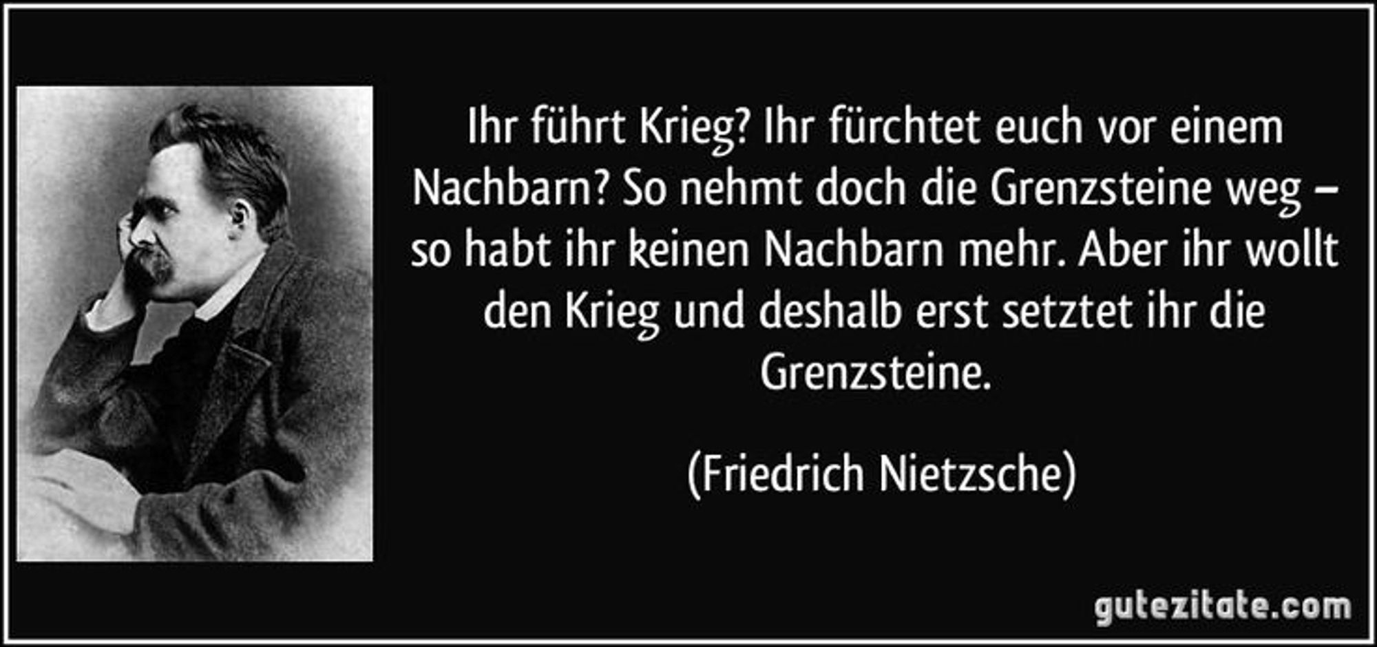 Ihr führt Krieg? Ihr fürchtet euch vor einem Nachbarn? So nehmt doch die Grenzsteine weg - so habt ihr keinen Nachbarn mehr. Aber ihr wollt den Krieg und deshalb erst setztet ihr die Grenzsteine.
(Friedrich Nietzsche)Intj 🖖