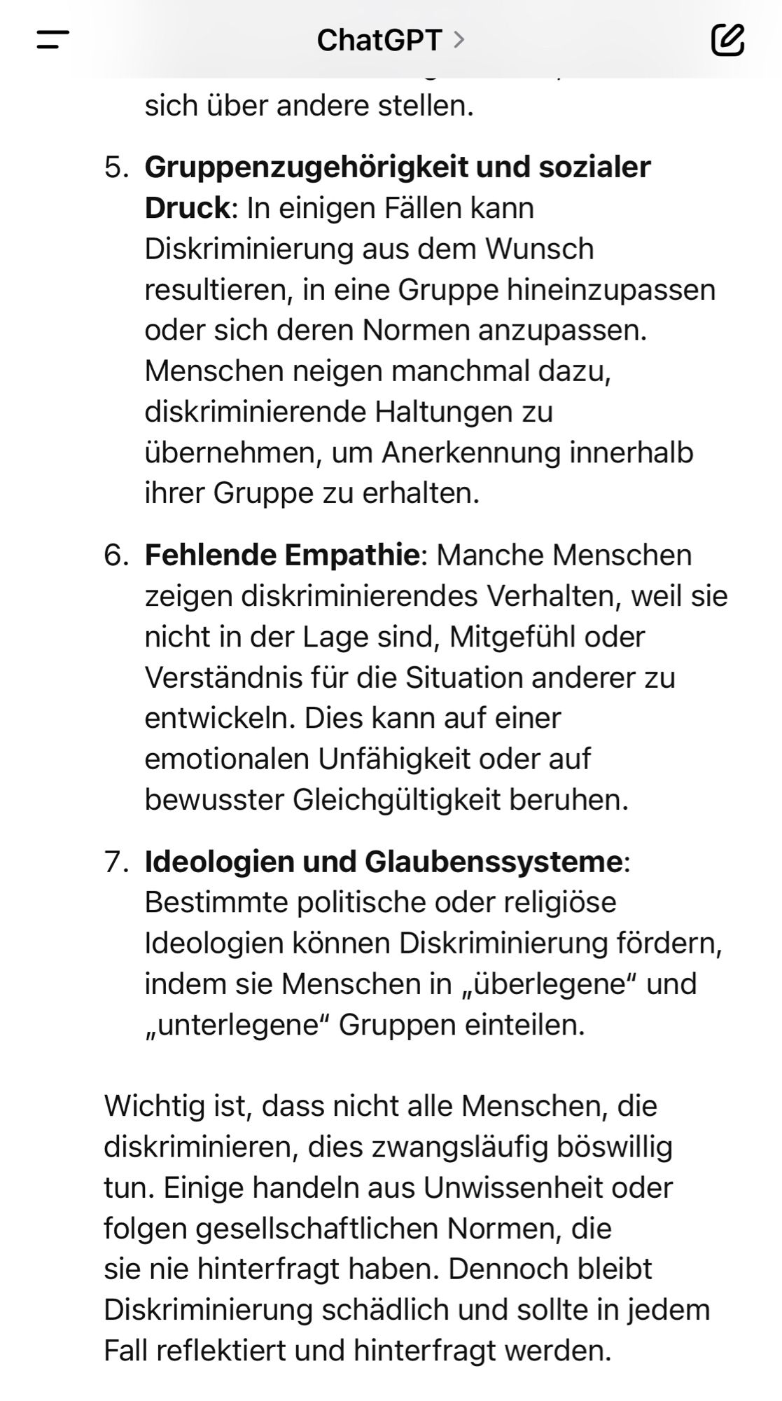 sich über andere stellen.
5. Gruppenzugehörigkeit und sozialer
Druck: In einigen Fällen kann Diskriminierung aus dem Wunsch resultieren, in eine Gruppe hineinzupassen oder sich deren Normen anzupassen.
Menschen neigen manchmal dazu, diskriminierende Haltungen zu übernehmen, um Anerkennung innerhalb ihrer Gruppe zu erhalten.
6. Fehlende Empathie: Manche Menschen zeigen diskriminierendes Verhalten, weil sie nicht in der Lage sind, Mitgefühl oder Verständnis für die Situation anderer zu entwickeln. Dies kann auf einer emotionalen Unfahigkeit oder auf bewusster Gleichgültigkeit beruhen.
7. Ideologien und Glaubenssysteme:
Bestimmte politische oder religiöse Ideologien können Diskriminierung fördern, indem sie Menschen in „überlegene" und „unterlegene" Gruppen einteilen.
Wichtig ist, dass nicht alle Menschen, die diskriminieren, dies zwangsläufig böswillig tun. Einige handeln aus Unwissenheit oder folgen gesellschaftlichen Normen, die sie nie hinterfragt haben. Dennoch bleibt Diskriminierung