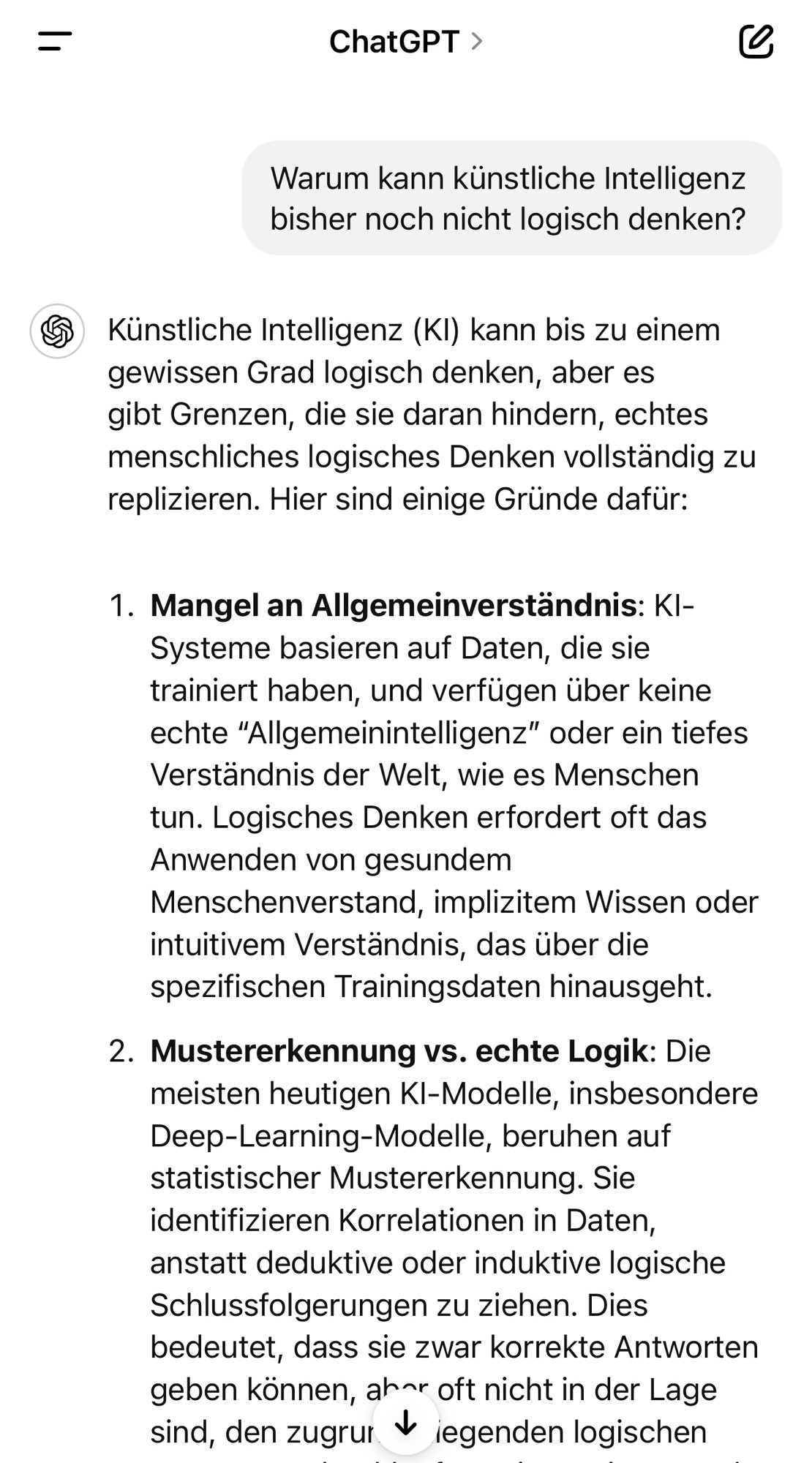 ChatGPT >
Warum kann künstliche Intelligenz bisher noch nicht logisch denken?
5 Künstliche Intelligenz (Kl) kann bis zu einem gewissen Grad logisch denken, aber es gibt Grenzen, die sie daran hindern, echtes menschliches logisches Denken vollständig zu replizieren. Hier sind einige Gründe dafür:
1. Mangel an Allgemeinverständnis: KI-
Systeme basieren auf Daten, die sie trainiert haben, und verfügen über keine echte "Allgemeinintelligenz" oder ein tiefes Verständnis der Welt, wie es Menschen tun. Logisches Denken erfordert oft das Anwenden von gesundem Menschenverstand, implizitem Wissen oder intuitivem Verständnis, das über die spezifischen Trainingsdaten hinausgeht.
2. Mustererkennung vs. echte Logik: Die meisten heutigen Kl-Modelle, insbesondere Deep-Learning-Modelle, beruhen auf statistischer Mustererkennung. Sie identifizieren Korrelationen in Daten, anstatt deduktive oder induktive logische Schlussfolgerungen zu ziehen. Dies bedeutet, dass sie zwar korrekte Antworten geben können, ahr oft nicht in der Lage sind, den zugrur * iegenden logischen🖖