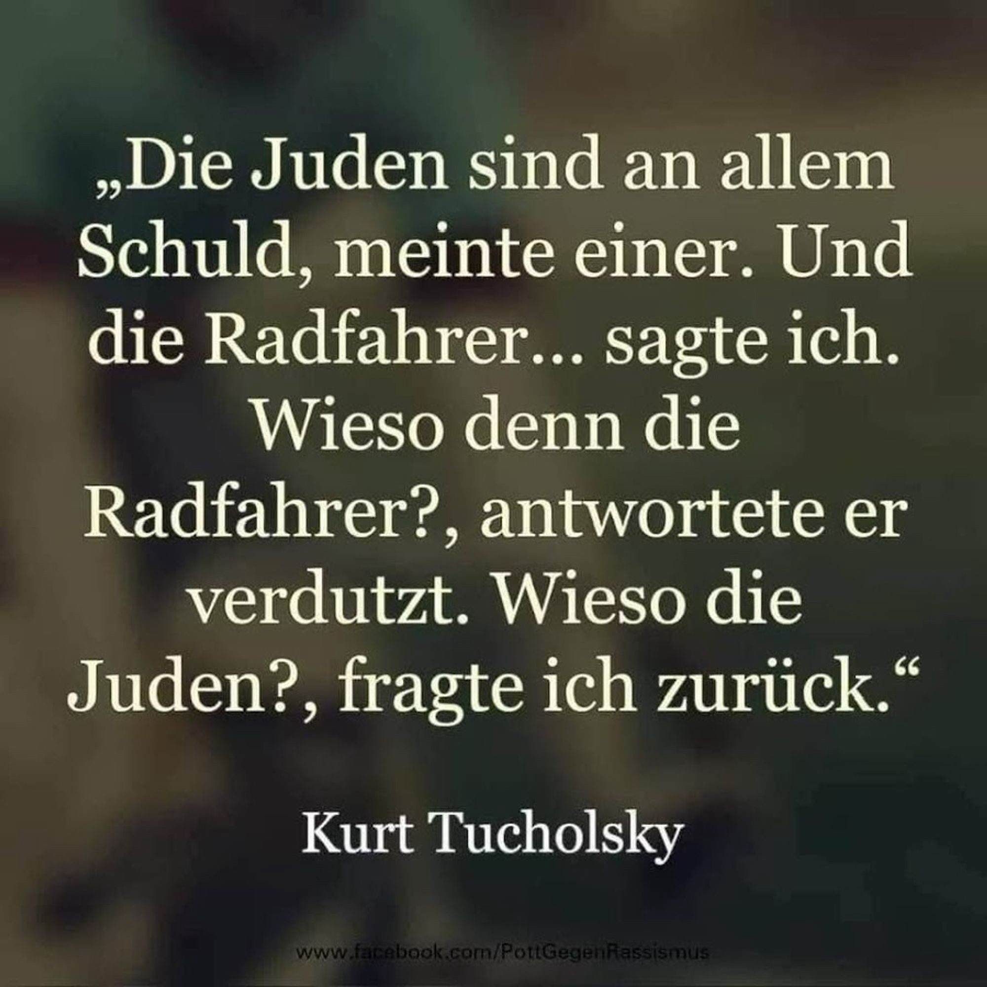 „Die Juden sind an allem Schuld, meinte einer. Und die Radfahrer... sagte ich.
Wieso denn die Radfahrer?, antwortete er verdutzt. Wieso die Juden?, fragte ich zurück." Kurt Tucholsky🖖