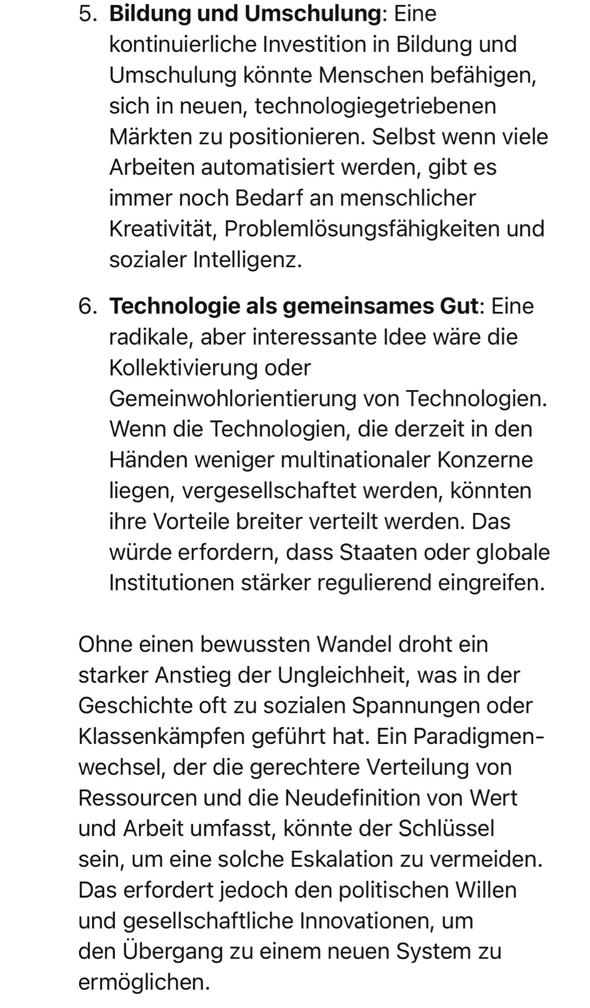 Bildung und Umschulung: Eine kontinuierliche Investition in Bildung und Umschulung könnte Menschen befähigen, sich in neuen, technologiegetriebenen Märkten zu positionieren. Selbst wenn viele Arbeiten automatisiert werden, gibt es immer noch Bedarf an menschlicher Kreativität, Problemlösungsfähigkeiten und sozialer Intelligenz.
6. Technologie als gemeinsames Gut: Eine radikale, aber interessante Idee wäre die Kollektivierung oder Gemeinwohlorientierung von Technologien.
Wenn die Technologien, die derzeit in den Händen weniger multinationaler Konzerne liegen, vergesellschaftet werden, könnten ihre Vorteile breiter verteilt werden. Das würde erfordern, dass Staaten oder globale Institutionen starker regulierend eingreifen.
Ohne einen bewussten Wandel droht ein starker Anstieg der Ungleichheit, was in der Geschichte oft zu sozialen Spannungen oder Klassenkämpfen geführt hat. Ein Paradigmen-wechsel, der die gerechtere Verteilung von Ressourcen und die Neudefinition von Wert und Arbeit umfa