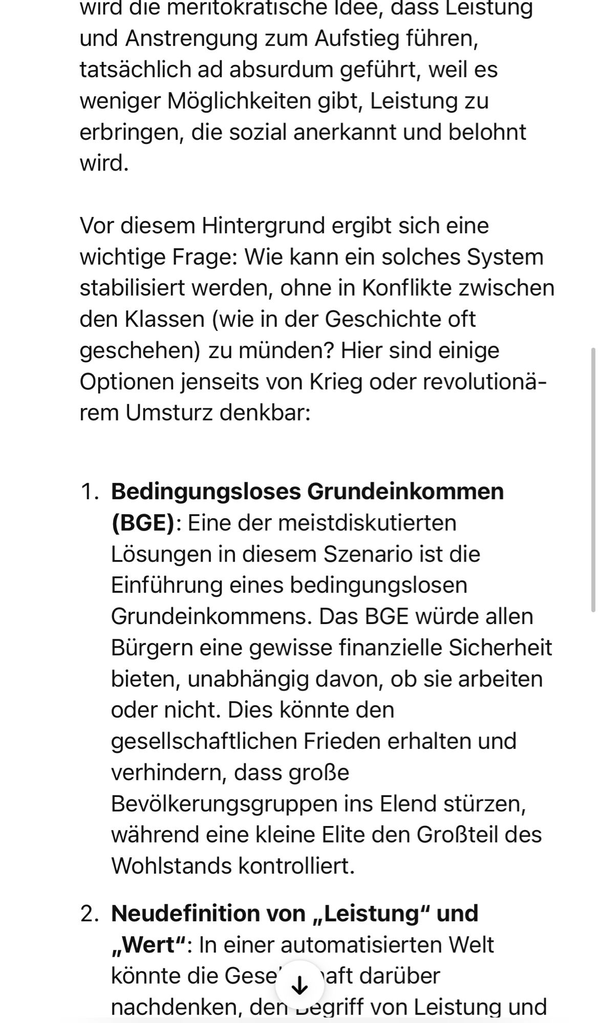 wird die meritokratische Idee, dass Leistung und Anstrengung zum Aufstieg führen, tatsächlich ad absurdum geführt, weil es weniger Möglichkeiten gibt, Leistung zu erbringen, die sozial anerkannt und belohnt wird.
Vor diesem Hintergrund ergibt sich eine wichtige Frage: Wie kann ein solches System stabilisiert werden, ohne in Konflikte zwischen den Klassen (wie in der Geschichte oft geschehen) zu münden? Hier sind einige Optionen jenseits von Krieg oder revolutionärem Umsturz denkbar:
1. Bedingungsloses Grundeinkommen
(BGE): Eine der meistdiskutierten Lösungen in diesem Szenario ist die Einführung eines bedingungslosen Grundeinkommens. Das BGE würde allen Bürgern eine gewisse finanzielle Sicherheit bieten, unabhängig davon, ob sie arbeiten oder nicht. Dies könnte den gesellschaftlichen Frieden erhalten und verhindern, dass große Bevölkerungsgruppen ins Elend stürzen, während eine kleine Elite den Großteil des Wohlstands kontrolliert.
2. Neudefinition von „Leistung" und „Wert": In einer a