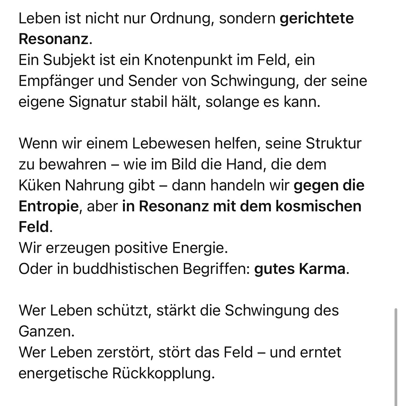 Leben ist nicht nur Ordnung, sondern gerichtete
Resonanz.
Ein Subjekt ist ein Knotenpunkt im Feld, ein Empfänger und Sender von Schwingung, der seine eigene Signatur stabil hält, solange es kann.
Wenn wir einem Lebewesen helfen, seine Struktur zu bewahren - wie im Bild die Hand, die dem Küken Nahrung gibt - dann handeln wir gegen die Entropie, aber in Resonanz mit dem kosmischen
Feld.
Wir erzeugen positive Energie.
Oder in buddhistischen Begriffen: gutes Karma.
Wer Leben schützt, stärkt die Schwingung des Ganzen.
Wer Leben zerstört, stört das Feld - und erntet energetische Rückkopplung.🖖