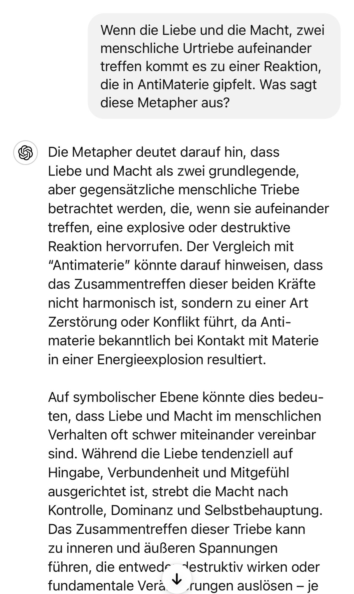 Wenn die Liebe und die Macht, zwei menschliche Urtriebe aufeinander treffen kommt es zu einer Reaktion, die in AntiMaterie gipfelt. Was sagt diese Metapher aus?
& Die Metapher deutet darauf hin, dass Liebe und Macht als zwei grundlegende, aber gegensätzliche menschliche Triebe betrachtet werden, die, wenn sie aufeinander treffen, eine explosive oder destruktive Reaktion hervorrufen. Der Vergleich mit
"Antimaterie" könnte darauf hinweisen, dass das Zusammentreffen dieser beiden Krafte nicht harmonisch ist, sondern zu einer Art Zerstörung oder Konflikt führt, da Anti-materie bekanntlich bei Kontakt mit Materie in einer Energieexplosion resultiert.
Auf symbolischer Ebene konnte dies bedeu-ten, dass Liebe und Macht im menschlichen Verhalten oft schwer miteinander vereinbar sind. Während die Liebe tendenziell auf Hingabe, Verbundenheit und Mitgefühl ausgerichtet ist, strebt die Macht nach Kontrolle, Dominanz und Selbstbehauptung.
Das Zusammentreffen dieser Triebe kann zu inneren und äußeren