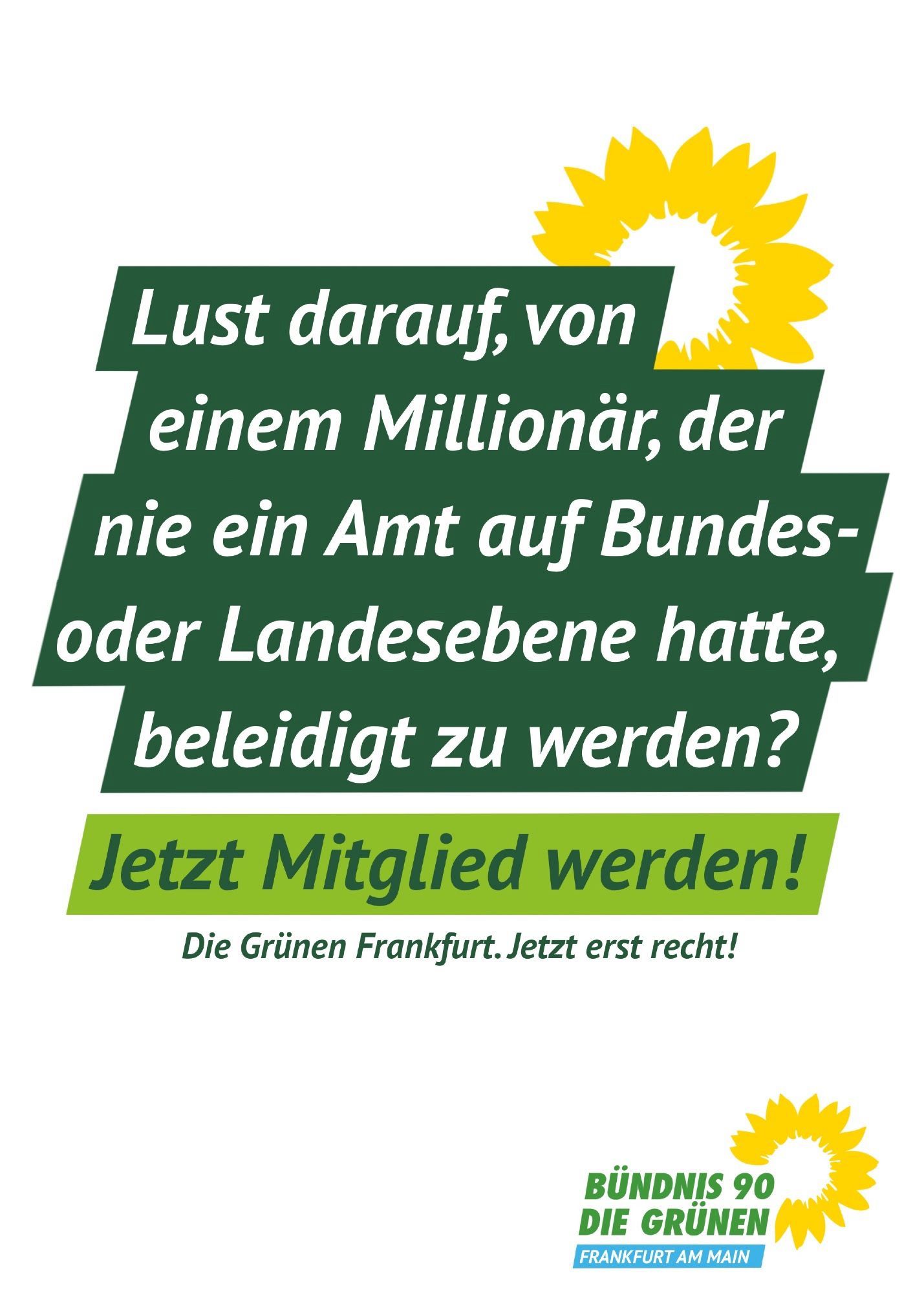 Lust darauf, von einem Millionär, der nie ein Amt auf Bundes-oder Landesebene hatte, beleidigt zu werden?
Jetzt Mitglied werden!
Die Grünen Frankfurt. Jetzt erst recht!
BÜNDNIS 90
DIE GRÜNEN
FRANKFURT AM MAIN🖖