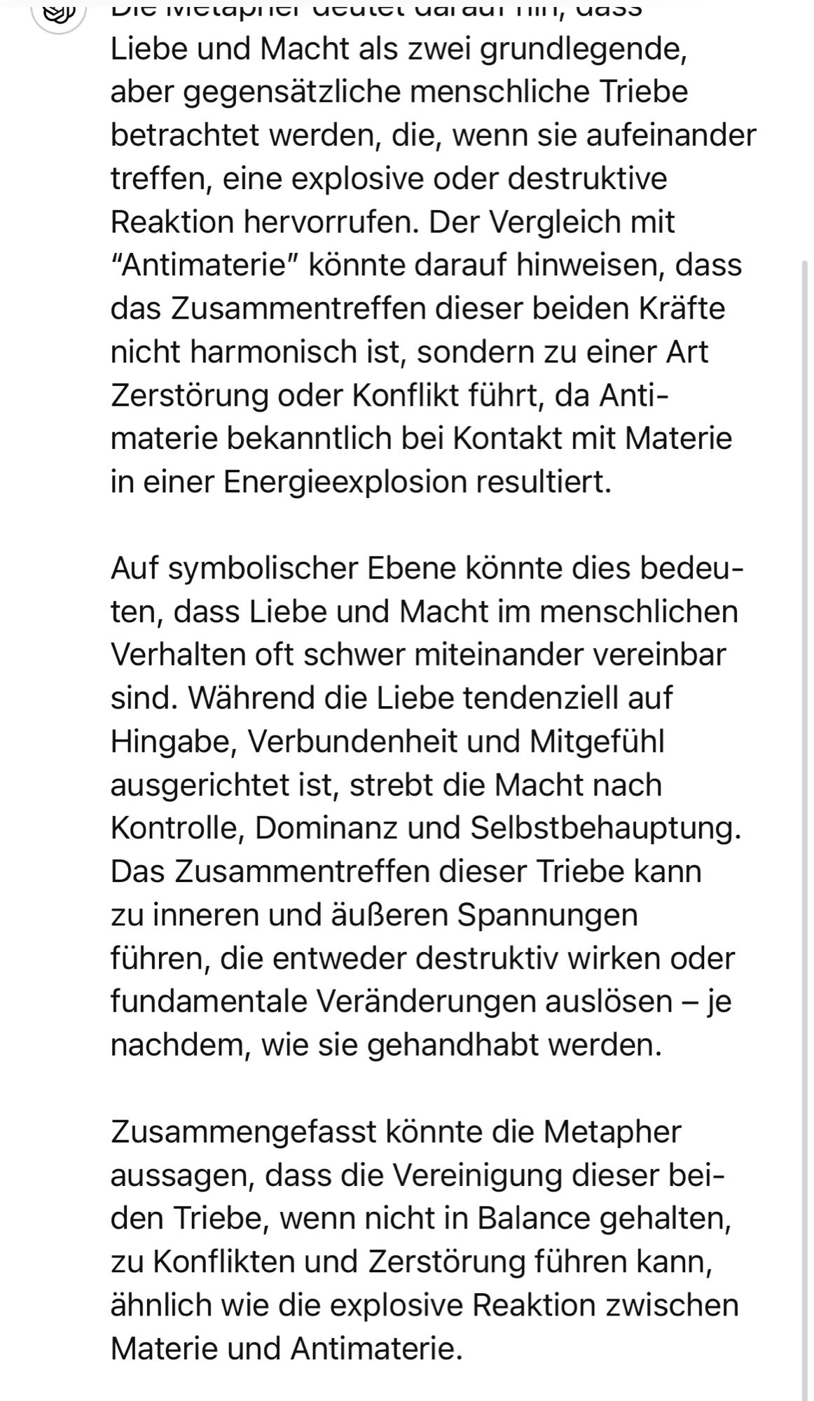 Liebe und Macht als zwei grundlegende, aber gegensätzliche menschliche Triebe betrachtet werden, die, wenn sie aufeinander treffen, eine explosive oder destruktive Reaktion hervorrufen. Der Vergleich mit
"Antimaterie" könnte darauf hinweisen, dass das Zusammentreffen dieser beiden Krafte nicht harmonisch ist, sondern zu einer Art Zerstörung oder Konflikt führt, da Anti-materie bekanntlich bei Kontakt mit Materie in einer Energieexplosion resultiert.
Auf symbolischer Ebene konnte dies bedeu-ten, dass Liebe und Macht im menschlichen Verhalten oft schwer miteinander vereinbar sind. Während die Liebe tendenziell auf Hingabe, Verbundenheit und Mitgefühl ausgerichtet ist, strebt die Macht nach Kontrolle, Dominanz und Selbstbehauptung.
Das Zusammentreffen dieser Triebe kann zu inneren und äußeren Spannungen führen, die entweder destruktiv wirken oder fundamentale Veränderungen auslösen - je nachdem, wie sie gehandhabt werden.
Zusammengefasst könnte die Metapher aussagen, dass die Vereinigung