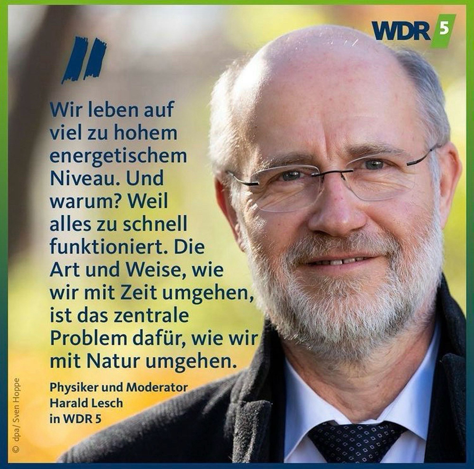 Wir leben auf viel zu hohem energetischem Niveau. Und warum? Weil alles zu schnell funktioniert. Die Art und Weise, wie wir mit Zeit umgehen, ist das zentrale Problem dafür, wie wir mit Natur umgehen.
Physiker und Moderator
Harald Lesch
in WDR🖖