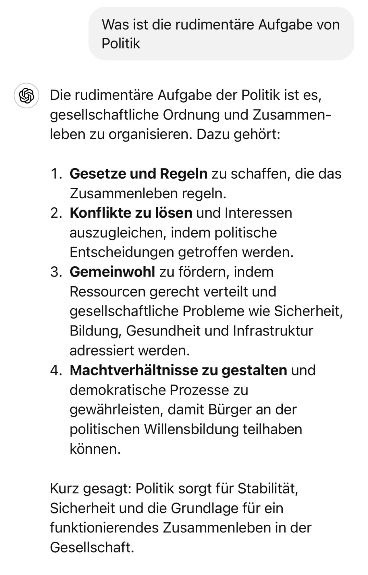 Was ist die rudimentäre Aufgabe von Politik
€ Die rudimentäre Aufgabe der Politik ist es, gesellschaftliche Ordnung und Zusammenleben zu organisieren. Dazu gehört:
1. Gesetze und Regeln zu schaffen, die das Zusammenleben regeln.
2. Konflikte zu lösen und Interessen auszugleichen, indem politische Entscheidungen getroffen werden.
3. Gemeinwohl zu fördern, indem Ressourcen gerecht verteilt und gesellschaftliche Probleme wie Sicherheit, Bildung, Gesundheit und Infrastruktur adressiert werden.
4. Machtverhältnisse zu gestalten und demokratische Prozesse zu gewährleisten, damit Bürger an der politischen Willensbildung teilhaben konnen.
Kurz gesagt: Politik sorgt für Stabilität, Sicherheit und die Grundlage für ein funktionierendes Zusammenleben in der Gesellschaft.🖖