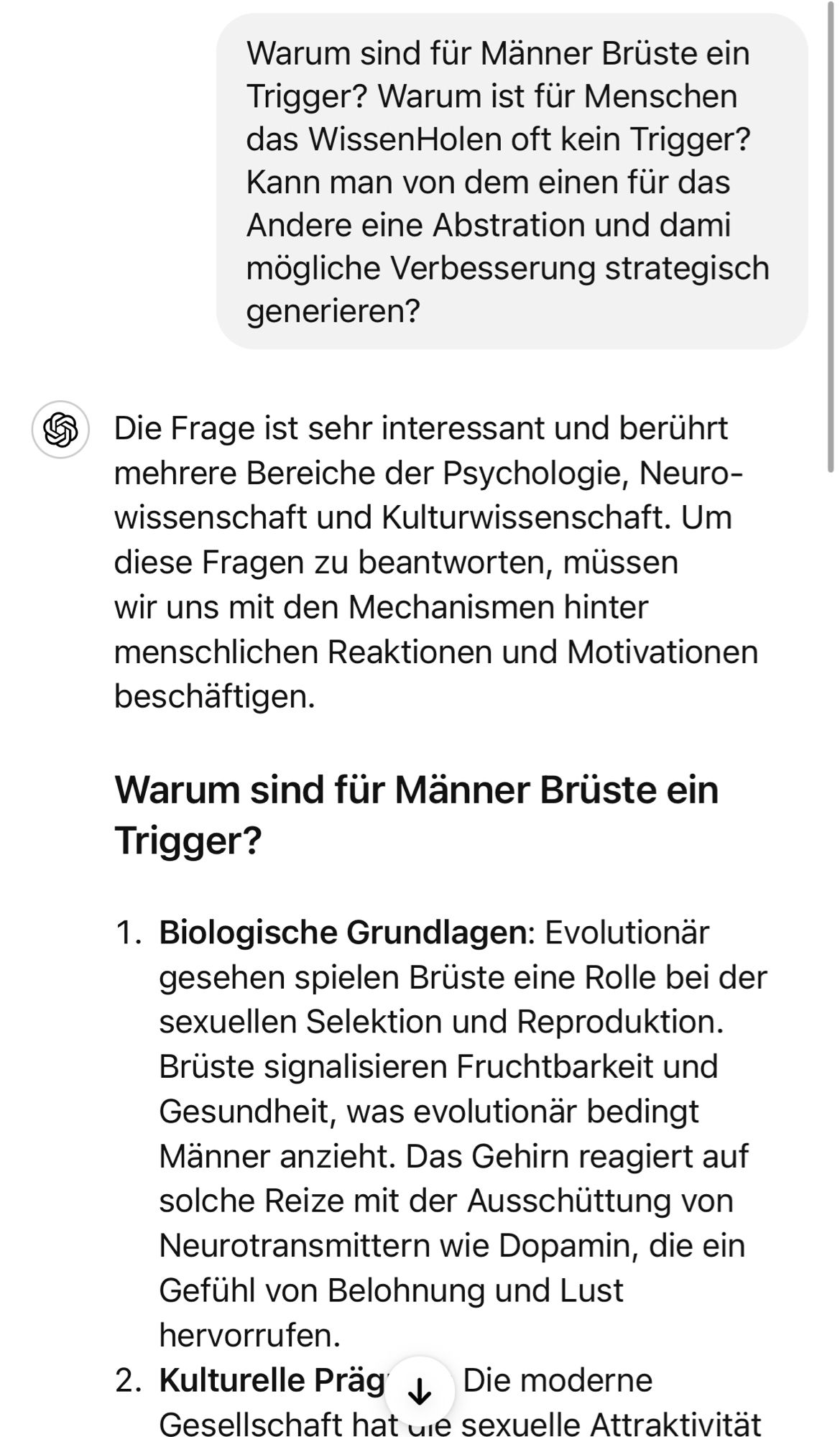 Warum sind für Männer Brüste ein Trigger? Warum ist für Menschen das WissenHolen oft kein Trigger?
Kann man von dem einen fur das Andere eine Abstration und dami mögliche Verbesserung strategisch generieren?
S Die Frage ist sehr interessant und berührt mehrere Bereiche der Psychologie, Neuro-wissenschaft und Kulturwissenschaft. Um diese Fragen zu beantworten, müssen wir uns mit den Mechanismen hinter menschlichen Reaktionen und Motivationen beschäftigen.
Warum sind für Männer Brüste ein Trigger?
1. Biologische Grundlagen: Evolutionar
gesehen spielen Brüste eine Rolle bei der sexuellen Selektion und Reproduktion.
Brüste signalisieren Fruchtbarkeit und Gesundheit, was evolutionär bedingt Männer anzieht. Das Gehirn reagiert auf solche Reize mit der Ausschüttung von Neurotransmittern wie Dopamin, die ein Gefühl von Belohnung und Lust hervorrufen.
2. Kulturelle Prag & Die moderne Gesellschaft hat ue sexuelle Attraktivitat🖖