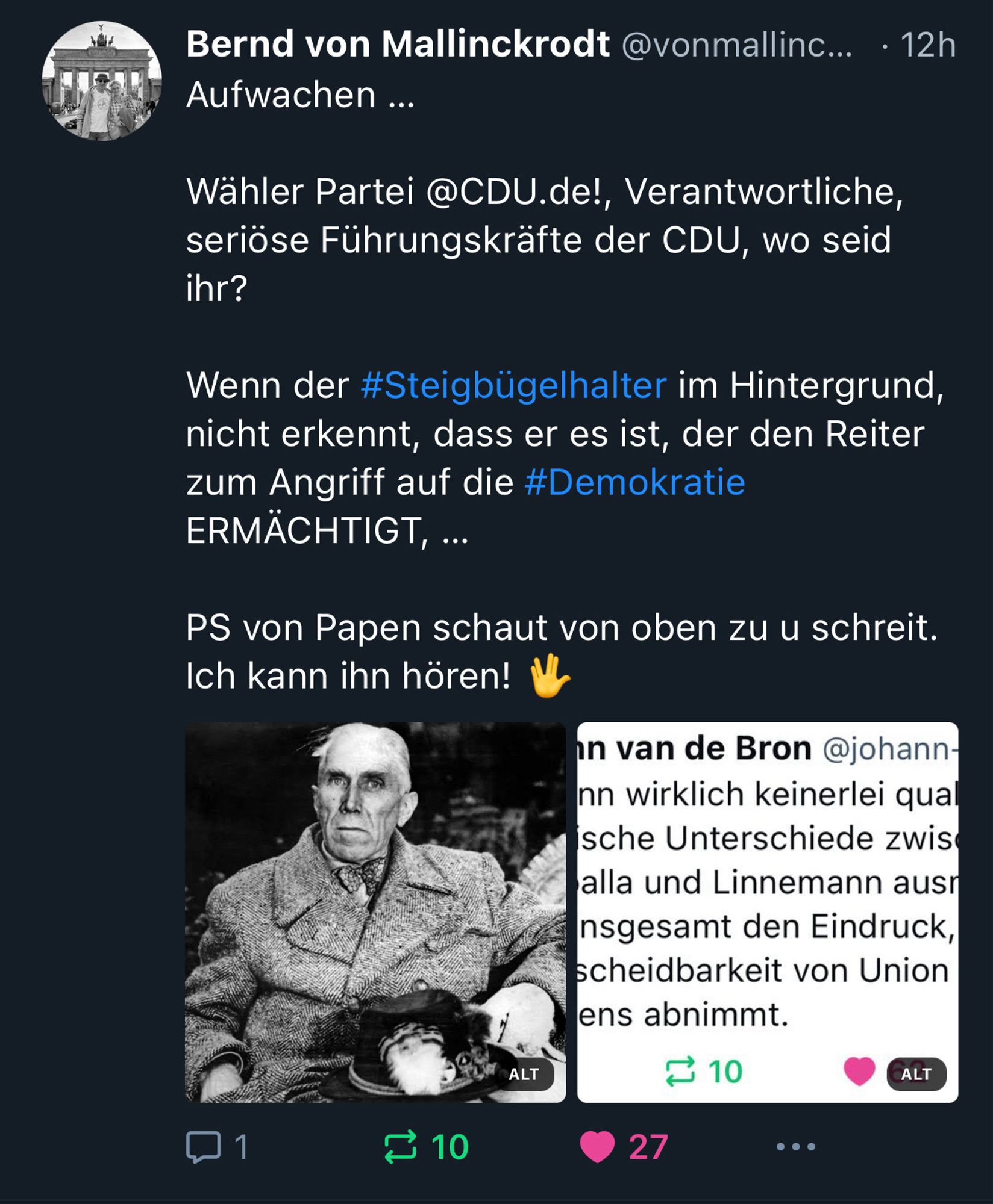 Bernd von Mallinckrodt @vonmallinc... • 12h
Aufwachen ...
Wähler Partei @CDU.de!, Verantwortliche, seriöse Führungskräfte der CDU, wo seid ihr?
Wenn der #Steigbügelhalter im Hintergrund, nicht erkennt, dass er es ist, der den Reiter zum Angriff auf die #Demokratie ERMÄCHTIGT, ...
PS von Papen schaut von oben zu u schreit.
Ich kann ihn hören!🖖