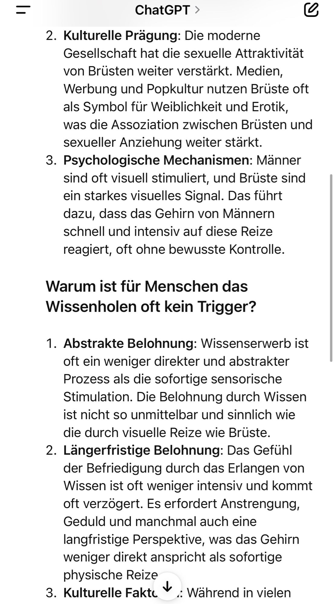 Kulturelle Prägung: Die moderne Gesellschaft hat die sexuelle Attraktivitat von Brüsten weiter verstärkt. Medien, Werbung und Popkultur nutzen Brüste oft als Symbol für Weiblichkeit und Erotik, was die Assoziation zwischen Brüsten und sexueller Anziehung weiter starkt.
3. Psychologische Mechanismen: Männer sind oft visuell stimuliert, und Brüste sind ein starkes visuelles Signal. Das führt dazu, dass das Gehirn von Männern schnell und intensiv auf diese Reize reagiert, oft ohne bewusste Kontrolle.
Warum ist für Menschen das Wissenholen oft kein Trigger?
1. Abstrakte Belohnung: Wissenserwerb ist oft ein weniger direkter und abstrakter Prozess als die sofortige sensorische Stimulation. Die Belohnung durch Wissen ist nicht so unmittelbar und sinnlich wie die durch visuelle Reize wie Brüste.
2. Längerfristige Belohnung: Das Gefühl der Befriedigung durch das Erlangen von Wissen ist oft weniger intensiv und kommt oft verzögert. Es erfordert Anstrengung, Geduld und manchmal auch eine langfris