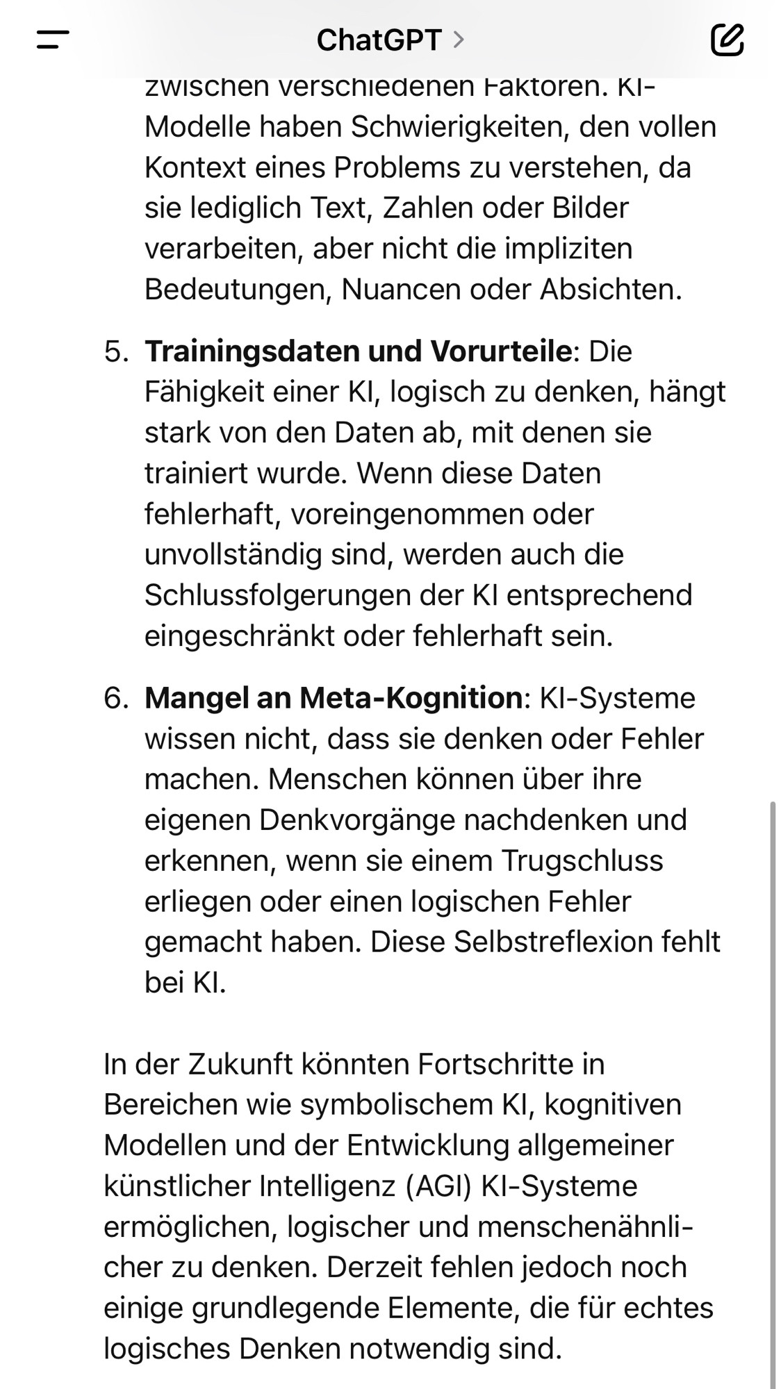 =
ChatGPT > zwischen verschiedenen Faktoren. Kl-Modelle haben Schwierigkeiten, den vollen Kontext eines Problems zu verstehen, da sie lediglich Text, Zahlen oder Bilder verarbeiten, aber nicht die impliziten Bedeutungen, Nuancen oder Absichten.
5. Trainingsdaten und Vorurteile: Die Fähigkeit einer Kl, logisch zu denken, hängt stark von den Daten ab, mit denen sie trainiert wurde. Wenn diese Daten fehlerhaft, voreingenommen oder unvollständig sind, werden auch die Schlussfolgerungen der Kl entsprechend eingeschränkt oder fehlerhaft sein.
6. Mangel an Meta-Kognition: KI-Systeme wissen nicht, dass sie denken oder Fehler machen. Menschen können über ihre eigenen Denkvorgänge nachdenken und erkennen, wenn sie einem Trugschluss erliegen oder einen logischen Fehler gemacht haben. Diese Selbstreflexion fehlt bei Kl.
In der Zukunft könnten Fortschritte in Bereichen wie symbolischem Kl, kognitiven Modellen und der Entwicklung allgemeiner künstlicher Intelligenz (AGI) KI-Systeme ermöglichen, logischer und menschenähnlicher zu denken. Derzeit fehlen jedoch noch einige grundlegende Elemente, die für echtes logisches Denken notwendig sind.🖖