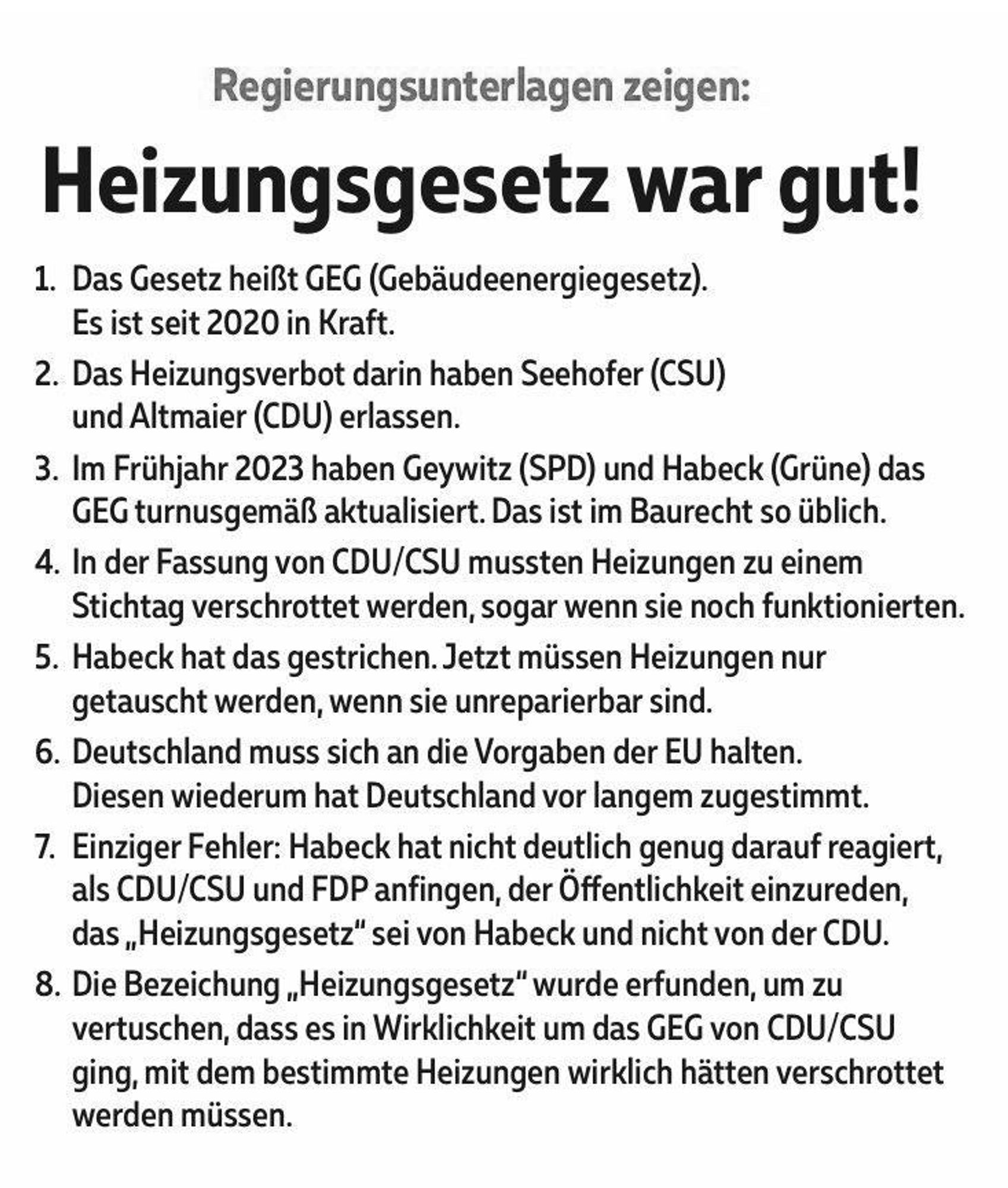 Regierungsunterlagen zeigen:
Heizungsgesetz war gut!
1. Das Gesetz heißt GEG (Gebäudeenergiegesetz).
Es ist seit 2020 in Kraft.
2. Das Heizungsverbot darin haben Seehofer (CSU)
und Altmaier (CDU) erlassen.
3. Im Frühjahr 2023 haben Geywitz (SPD) und Habeck (Grüne) das
GEG turnusgemäß aktualisiert. Das ist im Baurecht so üblich.
4. In der Fassung von CDU/CSU mussten Heizungen zu einem Stichtag verschrottet werden, sogar wenn sie noch funktionierten.
5. Habeck hat das gestrichen. Jetzt müssen Heizungen nur getauscht werden, wenn sie unreparierbar sind.
6. Deutschland muss sich an die Vorgaben der EU halten.
Diesen wiederum hat Deutschland vor langem zugestimmt.
7. Einziger Fehler: Habeck hat nicht deutlich genug darauf reagiert, als CDU/CSU und FDP anfingen, der Öffentlichkeit einzureden, das „Heizungsgesetz" sei von Habeck und nicht von der CDU.
8. Die Bezeichung „Heizungsgesetz" wurde erfunden, um zu vertuschen, dass es in Wirklichkeit um das GEG von CDU/CSU ging, mit dem bestimmte Hei