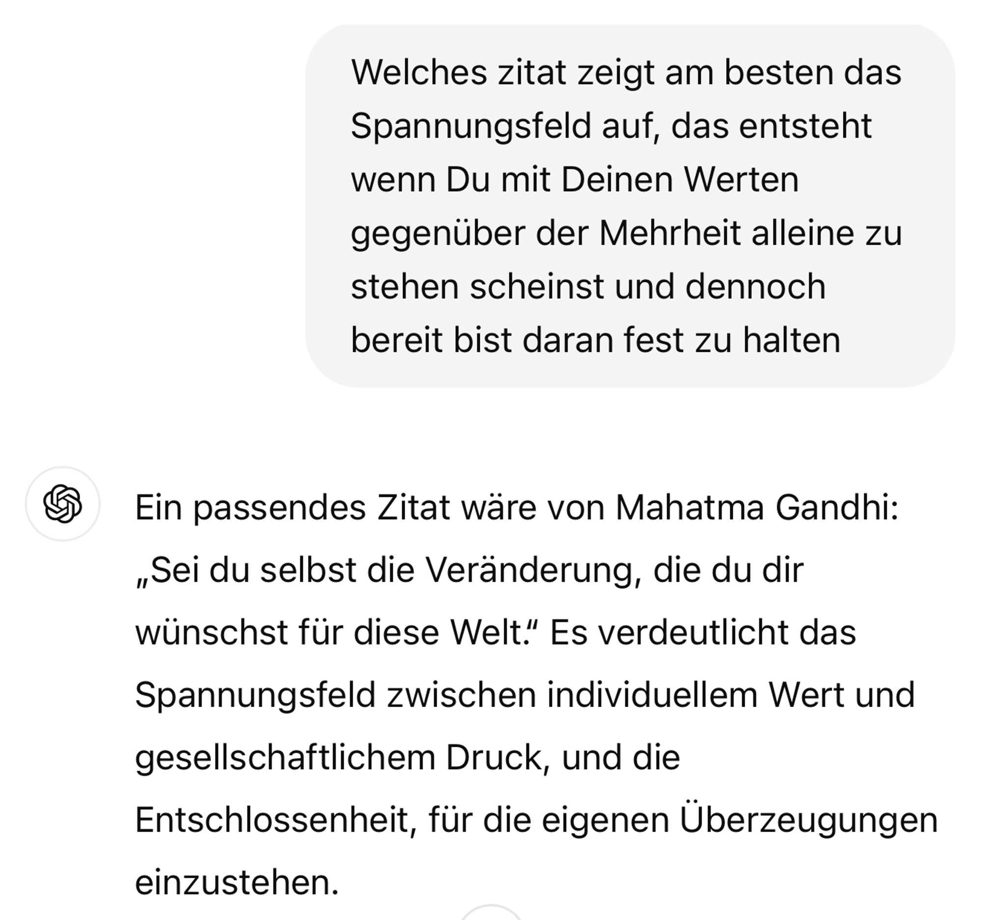 Welches zitat zeigt am besten das Spannungsfeld auf, das entsteht wenn Du mit Deinen Werten gegenüber der Mehrheit alleine zu stehen scheinst und dennoch bereit bist daran fest zu halten
Ein passendes Zitat wäre von Mahatma Gandhi:
„Sei du selbst die Veränderung, die du dir wünschst für diese Welt. Es verdeutlicht das Spannungsfeld zwischen individuellem Wert und gesellschaftlichem Druck, und die Entschlossenheit, für die eigenen Überzeugungen einzustehen.🖖