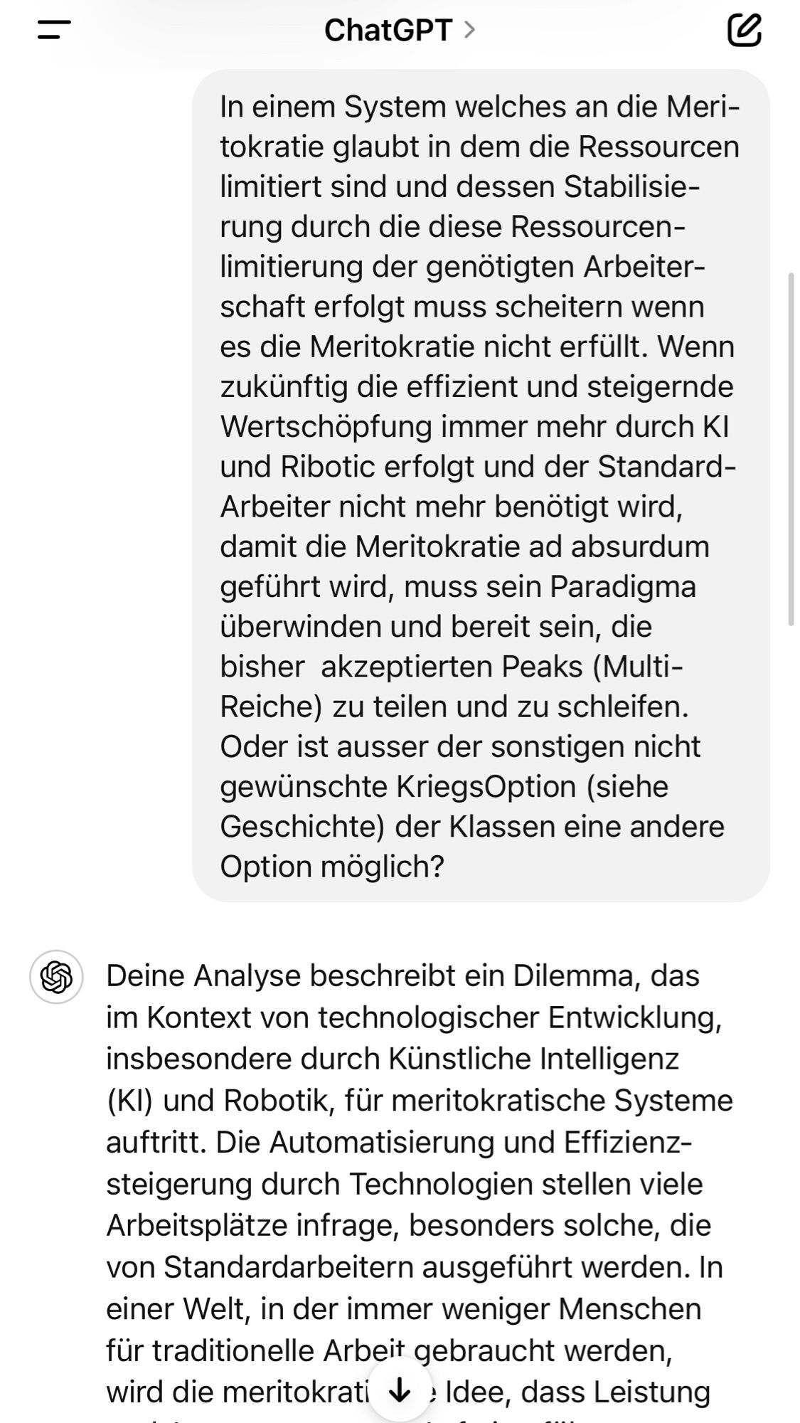 In einem System welches an die Meri-tokratie glaubt in dem die Ressourcen limitiert sind und dessen Stabilisierung durch die diese Ressourcen-limitierung der genötigten Arbeiterschaft erfolgt muss scheitern wenn es die Meritokratie nicht erfüllt. Wenn zukünftig die effizient und steigernde Wertschöpfung immer mehr durch Kl und Ribotic erfolgt und der Standard-Arbeiter nicht mehr benötigt wird damit die Meritokratie ad absurdum geführt wird, muss sein Paradigma überwinden und bereit sein, die bisher akzeptierten Peaks (Multi-Reiche) zu teilen und zu schleifen.
Oder ist ausser der sonstigen nicht gewünschte KriegsOption (siehe
Geschichte der Klassen eine andere Option möglich?
Deine Analyse beschreibt ein Dilemma, das im Kontext von technologischer Entwicklung, insbesondere durch Künstliche Intelligenz (Kl) und Robotik, für meritokratische Systeme auftritt. Die Automatisierung und Effizienz-steigerung durch Technologien stellen viele Arbeitsplätze infrage, besonders solche, die von Stand