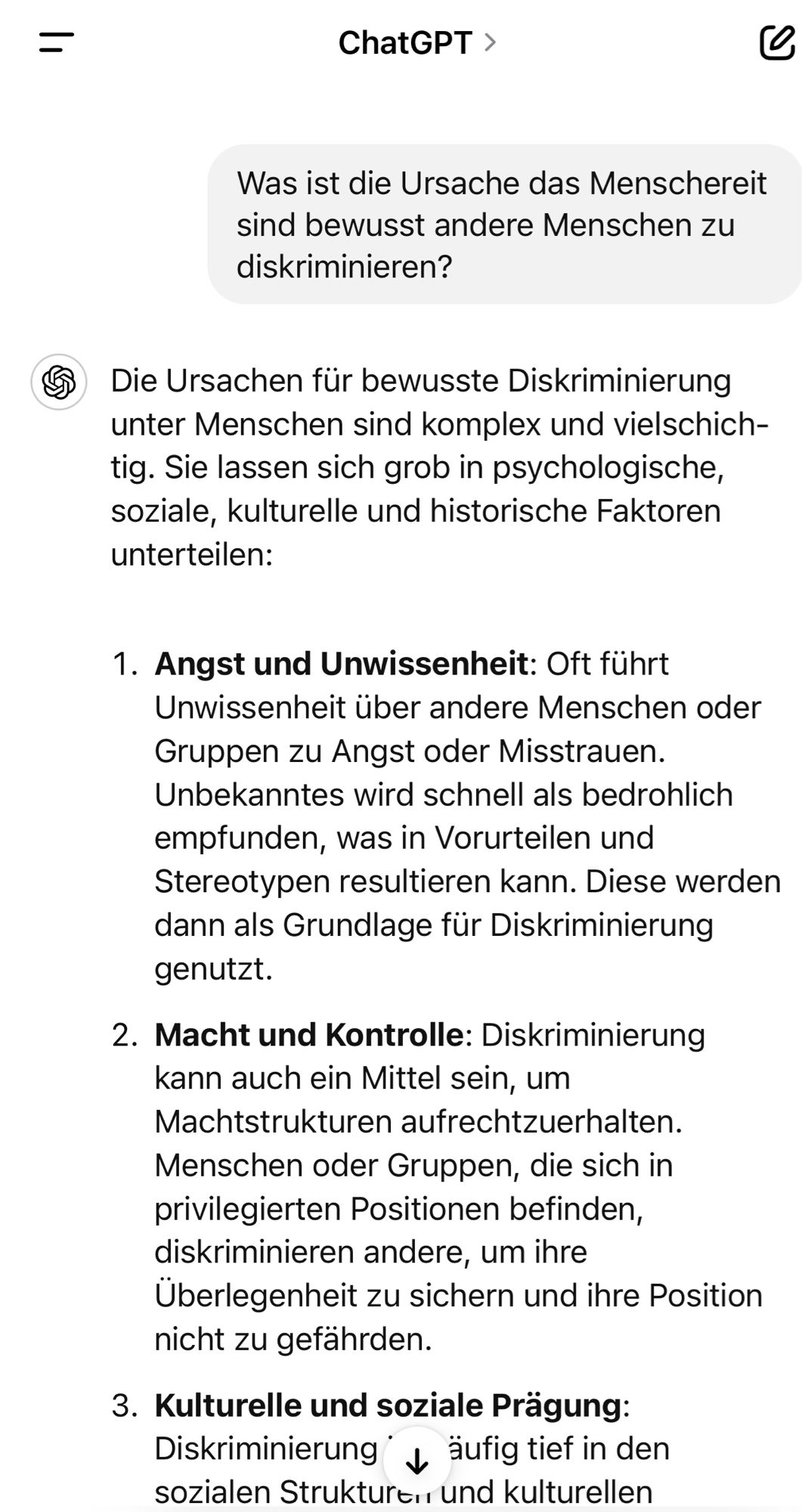 Was ist die Ursache das Menschereit sind bewusst andere Menschen zu diskriminieren?
5 Die Ursachen für bewusste Diskriminierung unter Menschen sind komplex und vielschich-tig. Sie lassen sich grob in psychologische, soziale, kulturelle und historische Faktoren untertellen:
1. Angst und Unwissenheit: Oft führt
Unwissenheit über andere Menschen oder Gruppen zu Angst oder Misstrauen.
Unbekanntes wird schnell als bedrohlich empfunden, was in Vorurteilen und Stereotypen resultieren kann. Diese werden dann als Grundlage für Diskriminierung genutzt.
2. Macht und Kontrolle: Diskriminierung kann auch ein Mittel sein, um Machtstrukturen aufrechtzuerhalten.
Menschen oder Gruppen, die sich in privilegierten Positionen befinden, diskriminieren andere, um ihre Überlegenheit zu sichern und ihre Position nicht zu gefahrden.
3. Kulturelle und soziale Prägung:
Diskriminierung äufig tief in den sozialen Strukturt rund kulturellen🖖