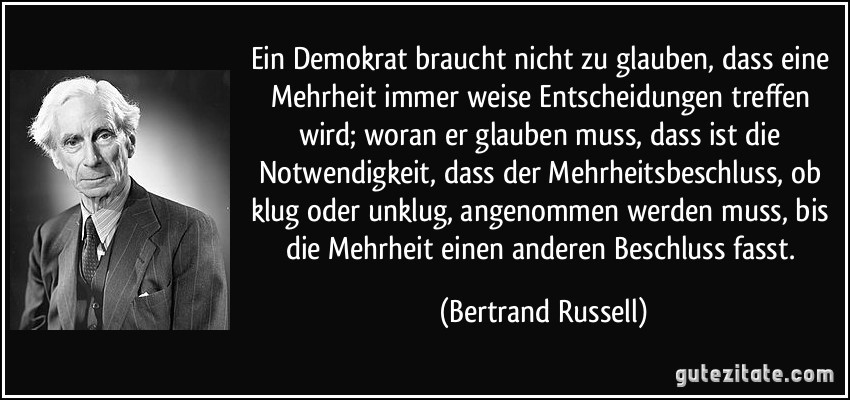 Ein Demokrat braucht nicht zu glauben, dass eine Mehrheit immer weise Entscheidungen treffen wird; woran er glauben muss, dass ist die Notwendigkeit, dass der Mehrheitsbeschluss, ob klug oder unklug, angenommen werden muss, bis die Mehrheit einen anderen Beschluss fasst.
(Bertrand Russell)🖖