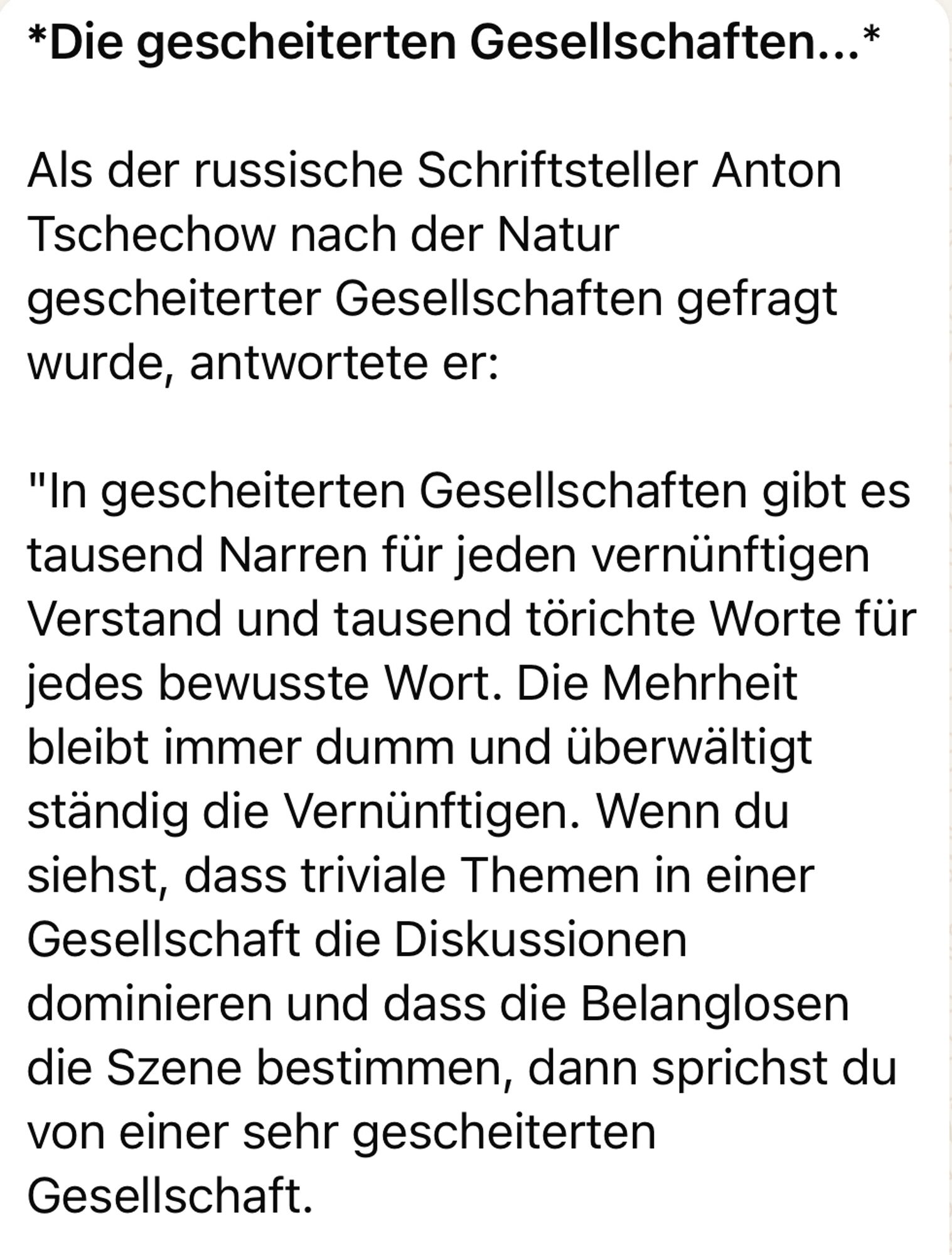 *Die gescheiterten Gesellschaften...*
Als der russische Schriftsteller Anton
Tschechow nach der Natur gescheiterter Gesellschaften gefragt wurde, antwortete er:
"In gescheiterten Gesellschaften gibt es tausend Narren für jeden vernünftigen Verstand und tausend törichte Worte für jedes bewusste Wort. Die Mehrheit bleibt immer dumm und überwältigt ständig die Vernünftigen. Wenn du siehst, dass triviale Themen in einer Gesellschaft die Diskussionen dominieren und dass die Belanglosen die Szene bestimmen, dann sprichst du von einer sehr gescheiterten Gesellschaft.🖖