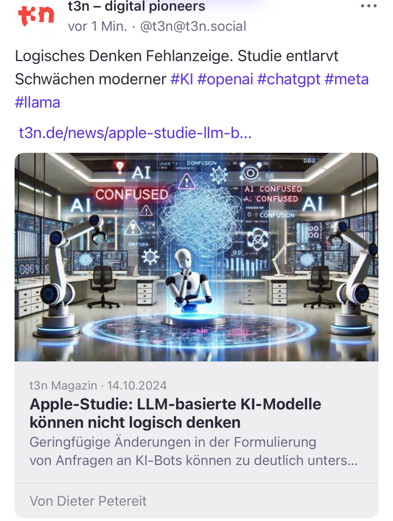 1 Min. • @t3n@t3n.social
•••
Logisches Denken Fehlanzeige. Studie entlarvt Schwächen moderner #KI #openai #chatgpt #meta #llama
t3n.de/news/apple-studie-lIm-b...
DONFUSION
00U
AI
CONFUSED
Al
A
AL CONFUSED
AL CONFUSED Al
0 1 CONFUSION
00
00!
t3n Magazin • 14.10.2024
Apple-Studie: LLM-basierte KI-Modelle können nicht logisch denken
Geringfügige Änderungen in der Formulierung von Anfragen an Kl-Bots können zu deutlich unters...
Von Dieter Petereit🖖