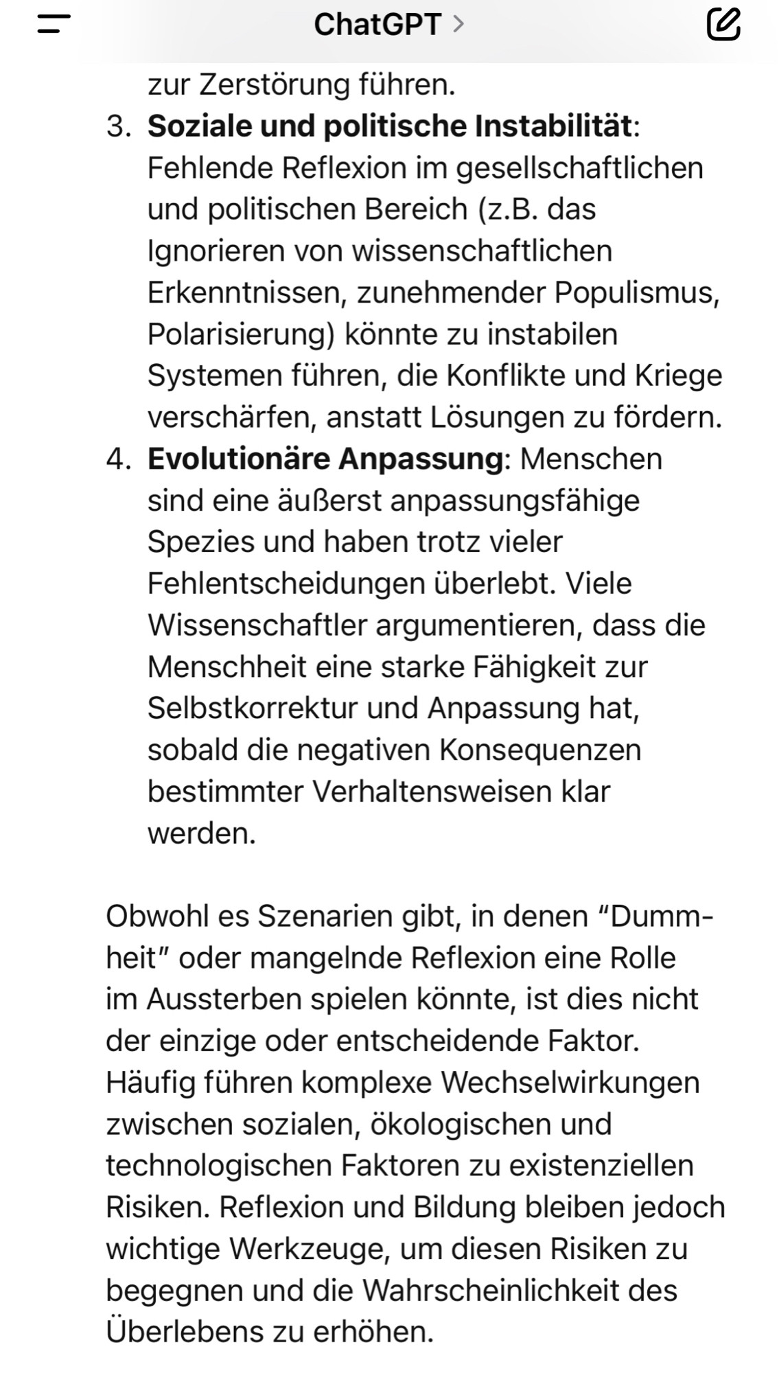 zur Zerstörung führen.
3. Soziale und politische Instabilitat:
Fehlende Reflexion im gesellschaftlichen und politischen Bereich (z.B. das Ignorieren von wissenschaftlichen Erkenntnissen, zunehmender Populismus, Polarisierung) könnte zu instabilen Systemen führen, die Konflikte und Kriege verschärfen, anstatt Lösungen zu fordern.
4. Evolutionäre Anpassung: Menschen sind eine äußerst anpassungsfähige Spezies und haben trotz vieler Fehlentscheidungen überlebt. Viele Wissenschaftler argumentieren, dass die Menschheit eine starke Fahigkeit zur Selbstkorrektur und Anpassung hat, sobald die negativen Konsequenzen bestimmter Verhaltensweisen klar werden.
Obwohl es Szenarien gibt, in denen "Dumm-heit" oder mangelnde Reflexion eine Rolle im Aussterben spielen könnte, ist dies nicht der einzige oder entscheidende Faktor.
Häufig führen komplexe Wechselwirkungen zwischen sozialen, ökologischen und technologischen Faktoren zu existenziellen Risiken. Reflexion und Bildung bleiben jedoch wichtige Werk