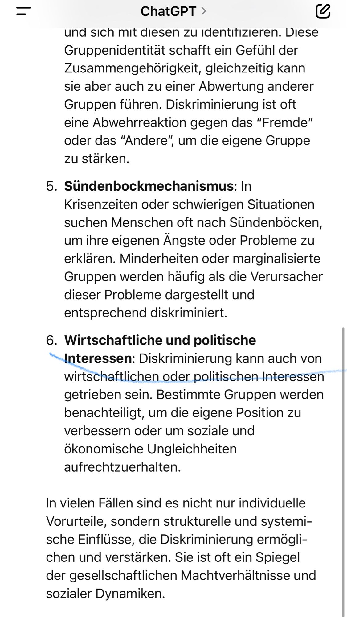 =
ChatGPT >
und sich mit diesen zu identitizieren. Diese Gruppenidentität schafft ein Gefühl der Zusammengehörigkeit, gleichzeitig kann sie aber auch zu einer Abwertung anderer Gruppen führen. Diskriminierung ist oft eine Abwehrreaktion gegen das "Fremde" oder das "Andere", um die eigene Gruppe zu starken.
5. Sündenbockmechanismus: In
Krisenzeiten oder schwierigen Situationen suchen Menschen oft nach Sundenbocken, um ihre eigenen Angste oder Probleme zu erklären. Minderheiten oder marginalisierte Gruppen werden häufig als die Verursacher dieser Probleme dargestellt und entsprechend diskriminiert.
6. Wirtschaftliche und politische Interessen: Diskriminierung kann auch von wirtschaftlichen oder politischen Interessen getrieben sein. Bestimmte Gruppen werden benachteiligt, um die eigene Position zu verbessern oder um soziale und ökonomische Ungleichheiten aufrechtzuerhalten.
In vielen Fällen sind es nicht nur individuelle Vorurteile, sondern strukturelle und systemi-sche Einflüsse, die Di