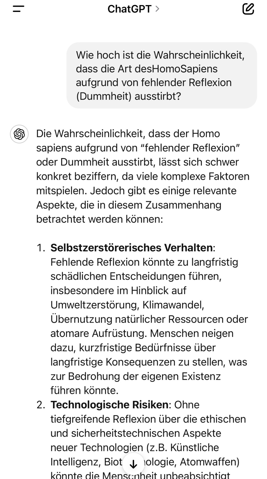 Wie hoch ist die Wahrscheinlichkeit, dass die Art desHomoSapiens aufgrund von fehlender Reflexion (Dummheit) ausstirbt?
S Die Wahrscheinlichkeit, dass der Homo sapiens aufgrund von "fehlender Reflexion" oder Dummheit ausstirbt, lässt sich schwer konkret beziffern, da viele komplexe Faktoren mitspielen. Jedoch gibt es einige relevante Aspekte, die in diesem Zusammenhang betrachtet werden können:
1. Selbstzerstörerisches Verhalten:
Fehlende Reflexion könnte zu langfristig schädlichen Entscheidungen führen, insbesondere im Hinblick auf Umweltzerstörung, Klimawandel, Ubernutzung natürlicher Ressourcen oder atomare Aufrüstung. Menschen neigen dazu, kurzfristige Bedürfnisse über langfristige Konsequenzen zu stellen, was zur Bedrohung der eigenen Existenz führen könnte.
2. Technologische Risiken: Ohne
tiefgreifende Reflexion über die ethischen und sicherheitstechnischen Aspekte neuer Technologien (z.B. Künstliche Intelligenz, Biot & lologie, Atomwaffen) könnte die Menscnheit unbeabsichtiat🖖