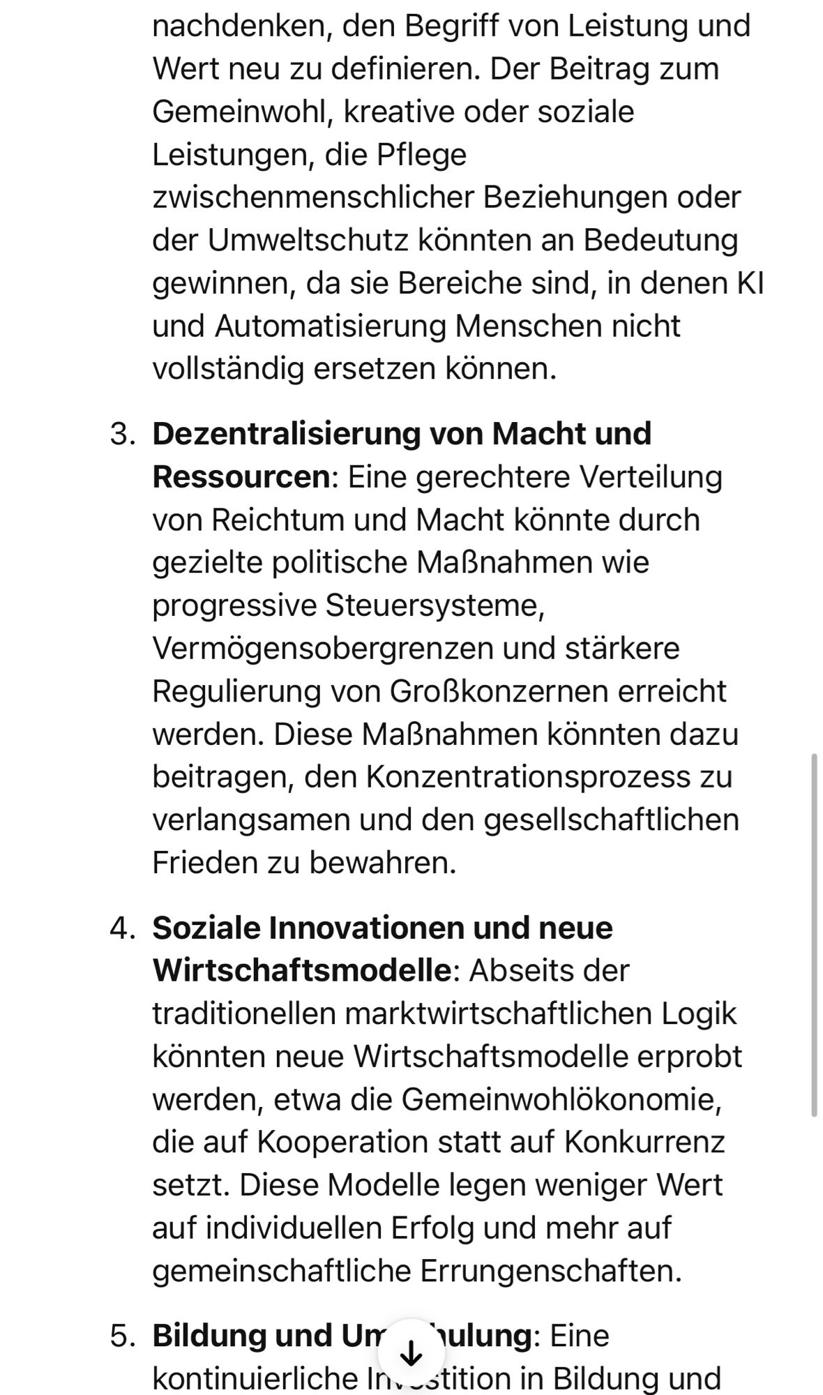 nachdenken, den Begriff von Leistung und Wert neu zu definieren. Der Beitrag zum Gemeinwohl, kreative oder soziale Leistungen, die Pflege zwischenmenschlicher Beziehungen oder der Umweltschutz könnten an Bedeutung gewinnen, da sie Bereiche sind, in denen Kl und Automatisierung Menschen nicht vollständig ersetzen können.
3. Dezentralisierung von Macht und Ressourcen: Eine gerechtere Verteilung von Reichtum und Macht könnte durch gezielte politische Maßnahmen wie progressive Steuersysteme, Vermögensobergrenzen und stärkere Regulierung von Großkonzernen erreicht werden. Diese Maßnahmen könnten dazu beitragen, den Konzentrationsprozess zu verlangsamen und den gesellschaftlichen Frieden zu bewahren.
4. Soziale Innovationen und neue Wirtschaftsmodelle: Abseits der traditionellen marktwirtschaftlichen Logik könnten neue Wirtschaftsmodelle erprobt werden, etwa die Gemeinwohlokonomie, die auf Kooperation statt auf Konkurrenz setzt. Diese Modelle legen weniger Wert auf individuellen Erfolg und m