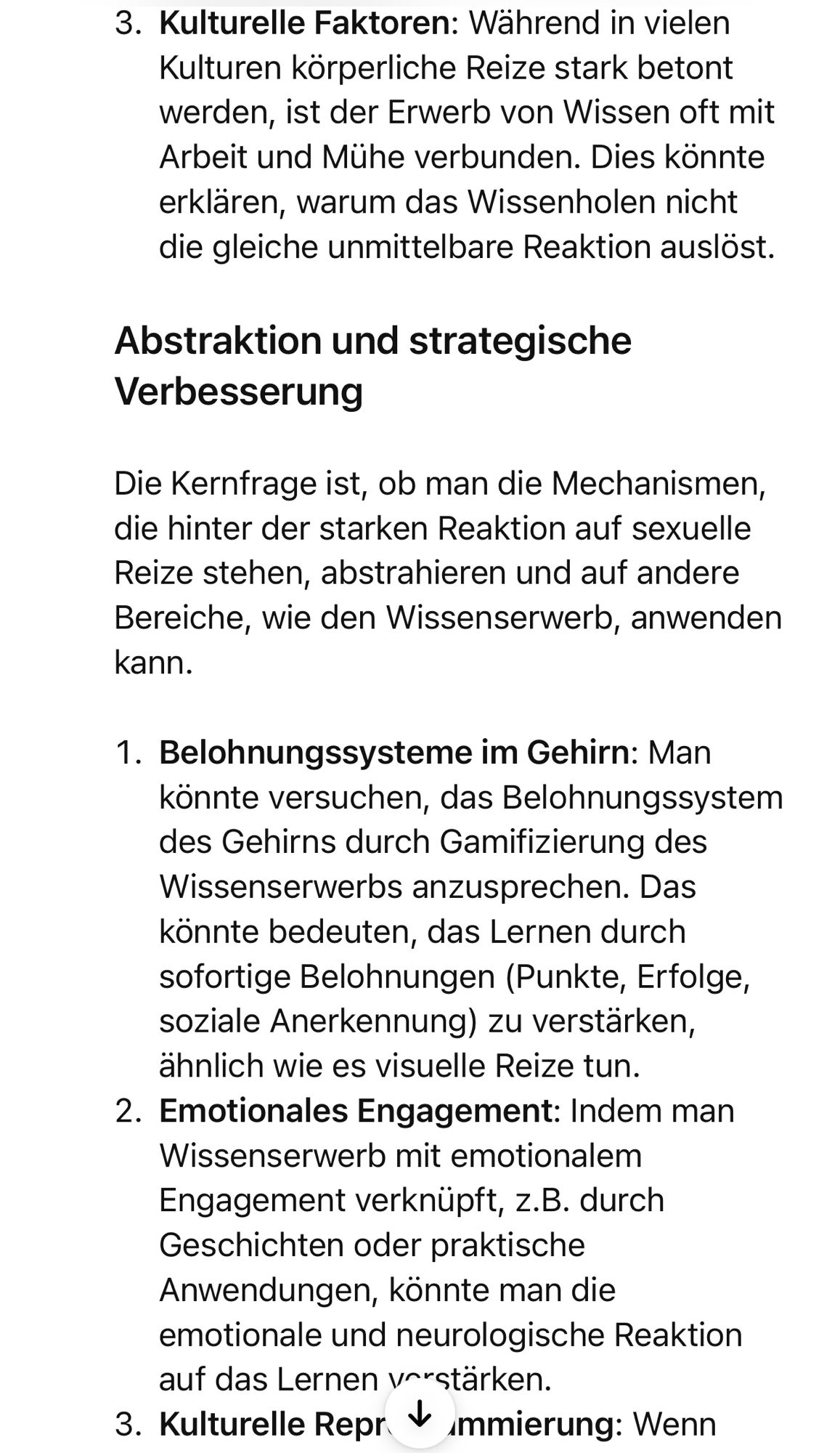 Kulturelle Faktoren: Während in vielen Kulturen körperliche Reize stark betont werden, ist der Erwerb von Wissen oft mit Arbeit und Mühe verbunden. Dies könnte erklären, warum das Wissenholen nicht die gleiche unmittelbare Reaktion auslöst.
Abstraktion und strategische
Verbesserung
Die Kernfrage ist, ob man die Mechanismen, die hinter der starken Reaktion auf sexuelle Reize stehen, abstrahieren und auf andere Bereiche, wie den Wissenserwerb, anwenden kann.
1. Belohnungssysteme im Gehirn: Man könnte versuchen, das Belohnungssystem des Gehirns durch Gamifizierung des Wissenserwerbs anzusprechen. Das könnte bedeuten, das Lernen durch sofortige Belohnungen (Punkte, Erfolge, soziale Anerkennung) zu verstarken, ähnlich wie es visuelle Reize tun.
2. Emotionales Engagement: Indem man
Wissenserwerb mit emotionalem Engagement verknüpft, z.B. durch Geschichten oder praktische Anwendungen, könnte man die emotionale und neurologische Reaktion auf das Lernen vorstärken.
3. Kulturelle Repr * mmierung