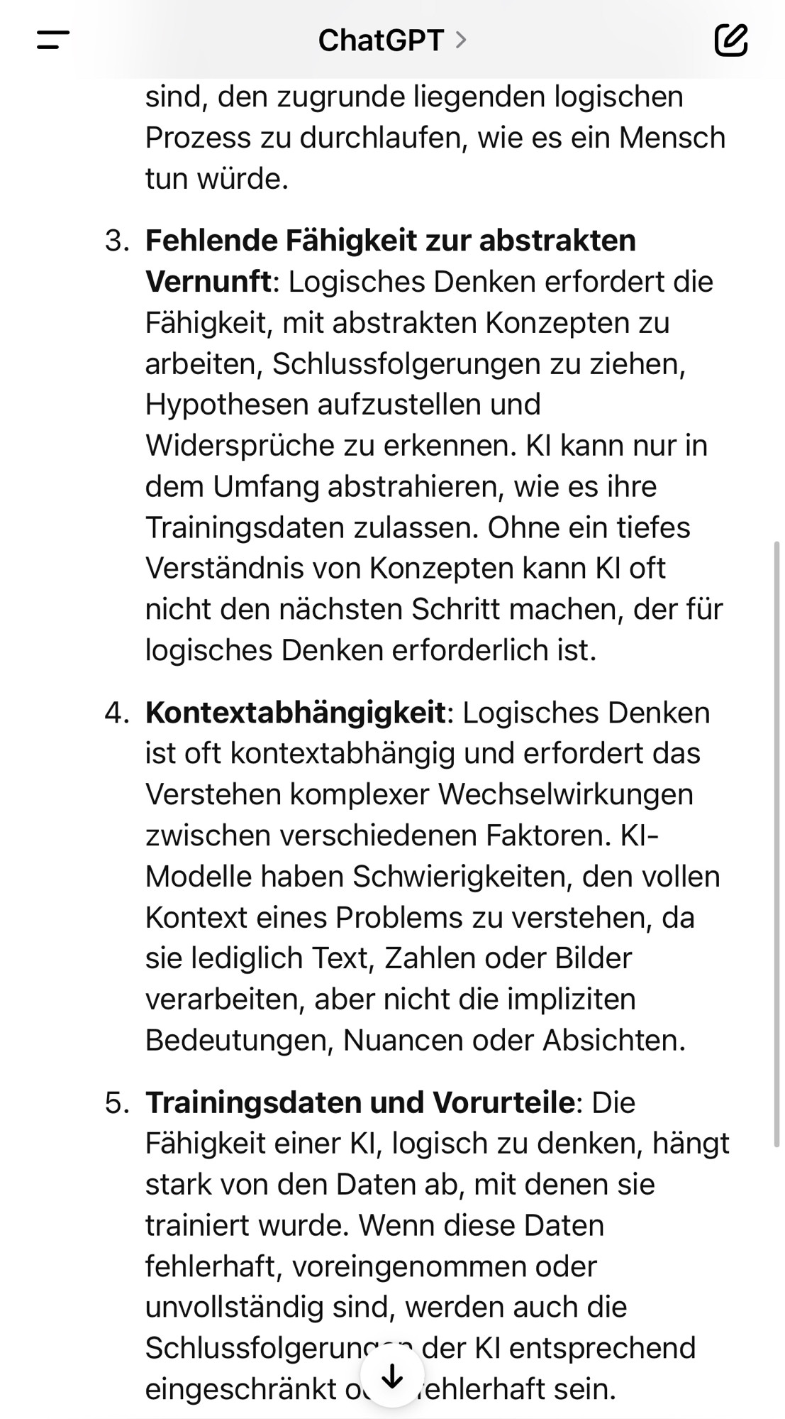 ChatGPT >
sind, den zugrunde liegenden logischen Prozess zu durchlaufen, wie es ein Mensch tun würde.
3. Fehlende Fähigkeit zur abstrakten
Vernunft: Logisches Denken erfordert die Fähigkeit, mit abstrakten Konzepten zu arbeiten, Schlussfolgerungen zu ziehen, Hypothesen aufzustellen und Widersprüche zu erkennen. Kl kann nur in dem Umfang abstrahieren, wie es ihre Trainingsdaten zulassen. Ohne ein tiefes Verständnis von Konzepten kann Kl oft nicht den nächsten Schritt machen, der für logisches Denken erforderlich ist.
4. Kontextabhängigkeit: Logisches Denken ist oft kontextabhängig und erfordert das Verstehen komplexer Wechselwirkungen zwischen verschiedenen Faktoren. Kl-Modelle haben Schwierigkeiten, den vollen Kontext eines Problems zu verstehen, da sie lediglich Text, Zahlen oder Bilder verarbeiten, aber nicht die impliziten Bedeutungen, Nuancen oder Absichten.
5. Trainingsdaten und Vorurteile: Die Fähigkeit einer Kl, logisch zu denken, hängt stark von den Daten ab, mit denen sie trainiert wurde. Wenn diese Daten fehlerhaft, voreingenommen oder unvollständig sind, werden auch die Schlussfolgerun- der Kl entsprechend eingeschränkt o. * ehlerhaft sein.🖖