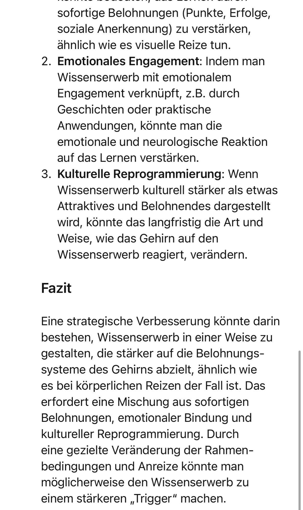 sofortige Belohnungen (Punkte, Erfolge, soziale Anerkennung) zu verstärken, ähnlich wie es visuelle Reize tun.
2. Emotionales Engagement: Indem man
Wissenserwerb mit emotionalem Engagement verknüpft, z.B. durch Geschichten oder praktische Anwendungen, konnte man die emotionale und neurologische Reaktion auf das Lernen verstärken.
3. Kulturelle Reprogrammierung: Wenn
Wissenserwerb kulturell stärker als etwas Attraktives und Belohnendes dargestellt wird, könnte das langfristig die Art und Weise, wie das Gehirn auf den Wissenserwerb reagiert, verändern.
Fazit
Eine strategische Verbesserung könnte darin bestehen, Wissenserwerb in einer Weise zu gestalten, die stärker auf die Belohnungs-systeme des Gehirns abzielt, ahnlich wie es bei körperlichen Reizen der Fall ist. Das erfordert eine Mischung aus sofortigen Belohnungen, emotionaler Bindung und kultureller Reprogrammierung. Durch eine gezielte Veränderung der Rahmenbedingungen und Anreize könnte man möglicherweise den Wissenserwerb zu eine