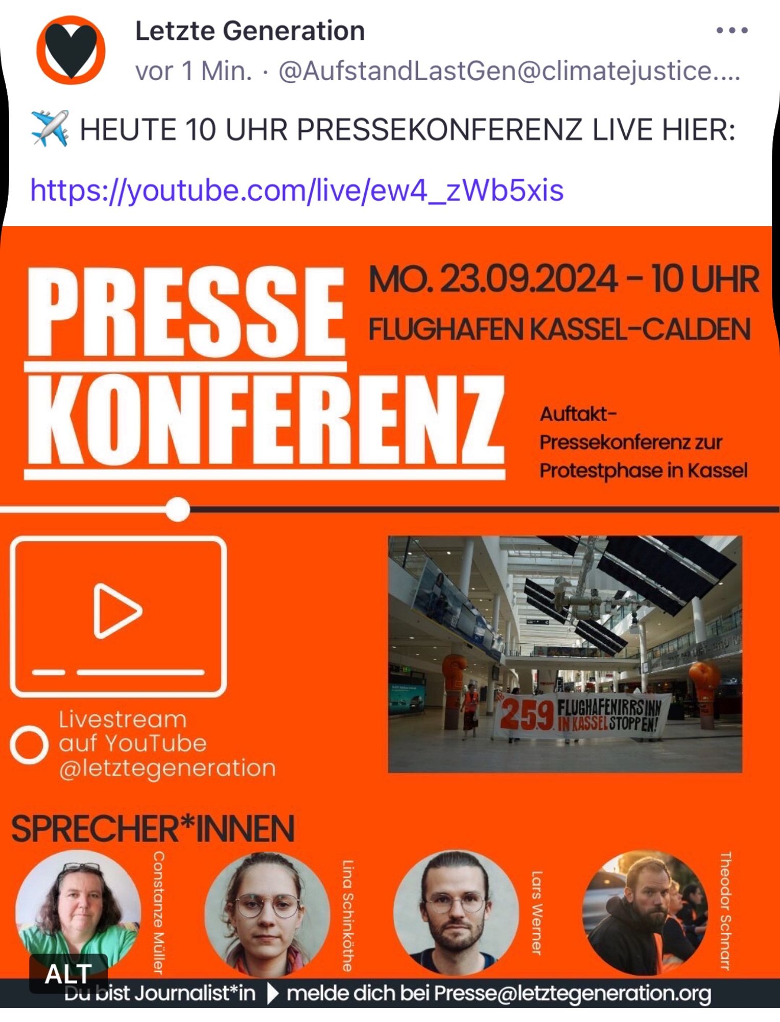 Letzte Generation
•••
vor 1 Min. • @AufstandLastGen@climatejustice...
HEUTE 10 UHR PRESSEKONFERENZ LIVE HIER:
https://youtube.com/live/ew4_zWb5xis
PRESSE
MO. 23.09.2024 - 10 UHR FLUGHAFEN KASSEL-CALDEN
KONFERENZ
Auftakt-Pressekonferenz zur Protestphase in Kassel
Livestream auf YouTube @letztegeneration
SPRECHER*INNEN
ALT
Constanze Müller
Du bist Journalist*in
Lina Schinköthe
Lars Werner
•melde dich bei Presse@letztegeneration.org🖖