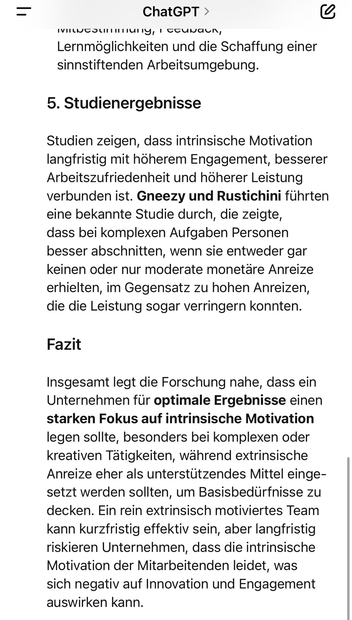 Lernmöglichkeiten und die Schaffung einer sinnstiftenden Arbeitsumgebung.
5. Studienergebnisse
Studien zeigen, dass intrinsische Motivation langfristig mit höherem Engagement, besserer Arbeitszufriedenheit und höherer Leistung verbunden ist. Gneezy und Rustichini führten eine bekannte Studie durch, die zeigte, dass bei komplexen Aufgaben Personen besser abschnitten, wenn sie entweder gar keinen oder nur moderate monetäre Anreize erhielten, im Gegensatz zu hohen Anreizen, die die Leistung sogar verringern konnten.
Fazit
Insgesamt legt die Forschung nahe, dass ein Unternehmen für optimale Ergebnisse einen starken Fokus auf intrinsische Motivation legen sollte, besonders bei komplexen oder kreativen Tätigkeiten, während extrinsische Anreize eher als unterstützendes Mittel eingesetzt werden sollten, um Basisbedürfnisse zu decken. Ein rein extrinsisch motiviertes Team kann kurzfristig effektiv sein, aber langfristig riskieren Unternehmen, dass die intrinsische Motivation der Mitarbeitenden leidet, was sich negativ auf Innovation und Engagement auswirken kann.🖖