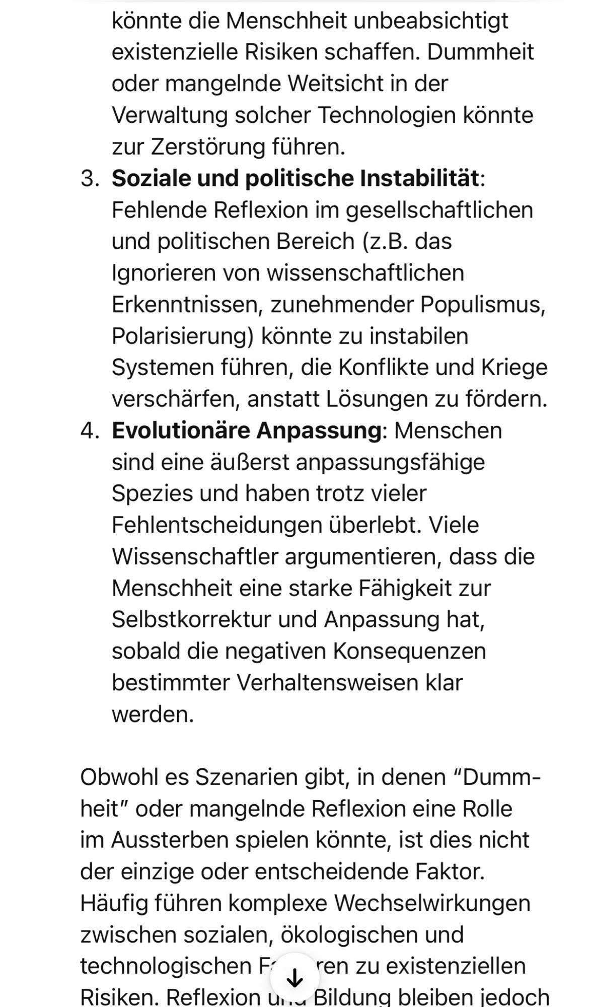 könnte die Menschheit unbeabsichtigt existenzielle Risiken schaffen. Dummheit oder mangelnde Weitsicht in der Verwaltung solcher Technologien könnte zur Zerstörung führen.
3. Soziale und politische Instabilität:
Fehlende Reflexion im gesellschaftlichen und politischen Bereich (z.B. das Ignorieren von wissenschaftlichen Erkenntnissen, zunehmender Populismus, Polarisierung) könnte zu instabilen Systemen führen, die Konflikte und Kriege verschärfen, anstatt Lösungen zu fördern.
4. Evolutionäre Anpassung: Menschen sind eine äußerst anpassungsfähige Spezies und haben trotz vieler Fehlentscheidungen überlebt. Viele Wissenschaftler argumentieren, dass die Menschheit eine starke Fähigkeit zur Selbstkorrektur und Anpassung hat, sobald die negativen Konsequenzen bestimmter Verhaltensweisen klar werden.
Obwohl es Szenarien gibt, in denen "Dumm-heit" oder mangelnde Reflexion eine Rolle im Aussterben spielen könnte, ist dies nicht der einzige oder entscheidende Faktor.
Häufig führen komplexe Wechse