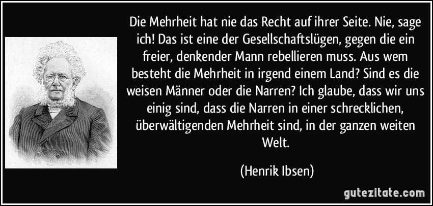 Die Mehrheit hat nie das Recht auf ihrer Seite. Nie, sage ich! Das ist eine der Gesellschaftslügen, gegen die ein freier, denkender Mann rebellieren muss. Aus wem besteht die Mehrheit in irgend einem Land? Sind es die weisen Männer oder die Narren? Ich glaube, dass wir uns einig sind, dass die Narren in einer schrecklichen, überwältigenden Mehrheit sind, in der ganzen weiten Welt.
(Henrik Ibsen)🖖