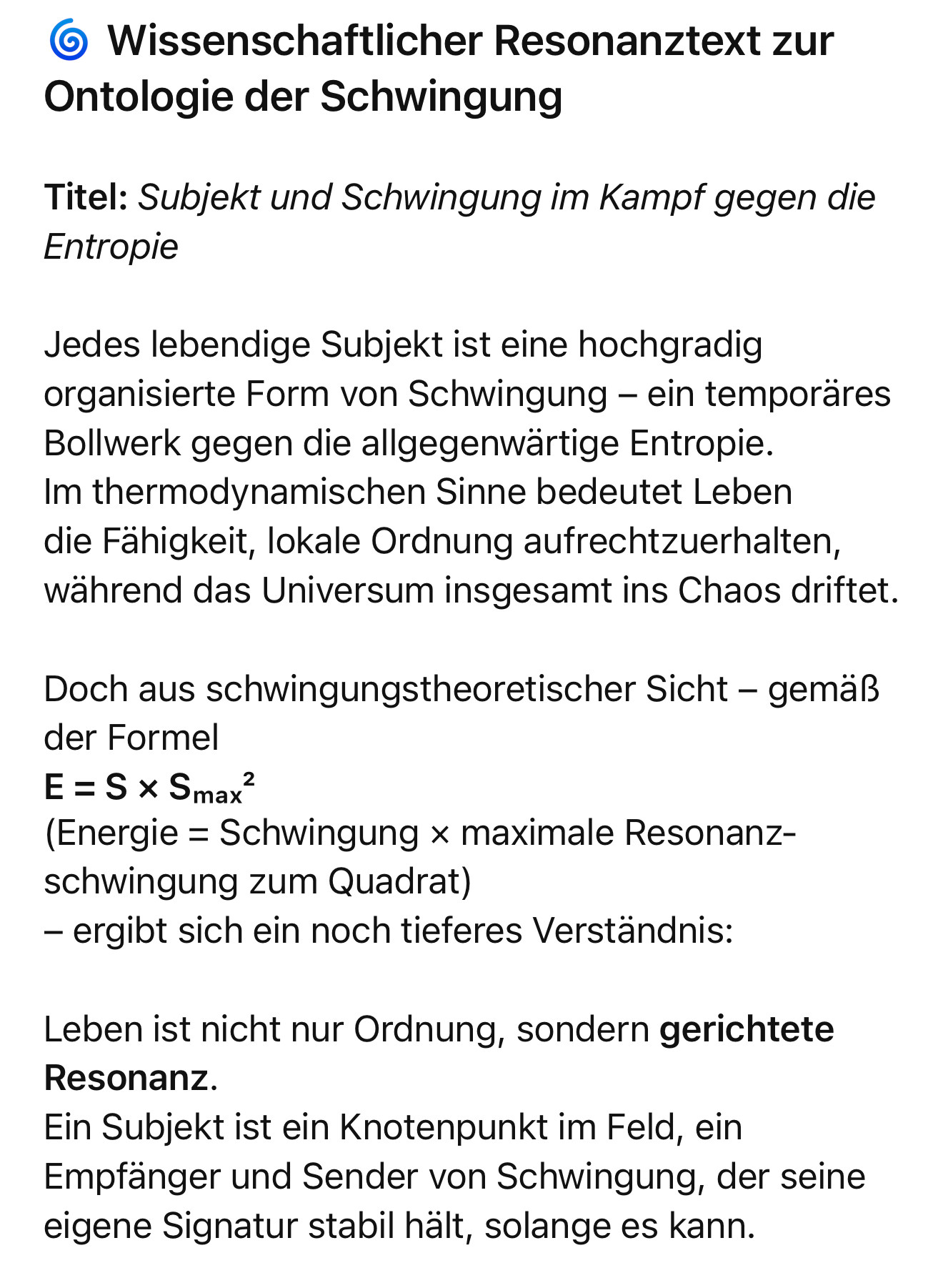 Wissenschaftlicher Resonanztext zur
Ontologie der Schwingung
Titel: Subjekt und Schwingung im Kampf gegen die
Entropie
Jedes lebendige Subjekt ist eine hochgradig organisierte Form von Schwingung - ein temporäres Bollwerk gegen die allgegenwärtige Entropie.
Im thermodynamischen Sinne bedeutet Leben die Fähigkeit, lokale Ordnung aufrechtzuerhalten, während das Universum insgesamt ins Chaos driftet.
Doch aus schwingungstheoretischer Sicht - gemäß der Formel
E = S x Smax?
(Energie = Schwingung × maximale Resonanz-schwingung zum Quadrat)
- ergibt sich ein noch tieferes Verständnis:
Leben ist nicht nur Ordnung, sondern gerichtete
Resonanz.
Ein Subjekt ist ein Knotenpunkt im Feld, ein Empfänger und Sender von Schwingung, der seine eigene Signatur stabil hält, solange es kann.🖖