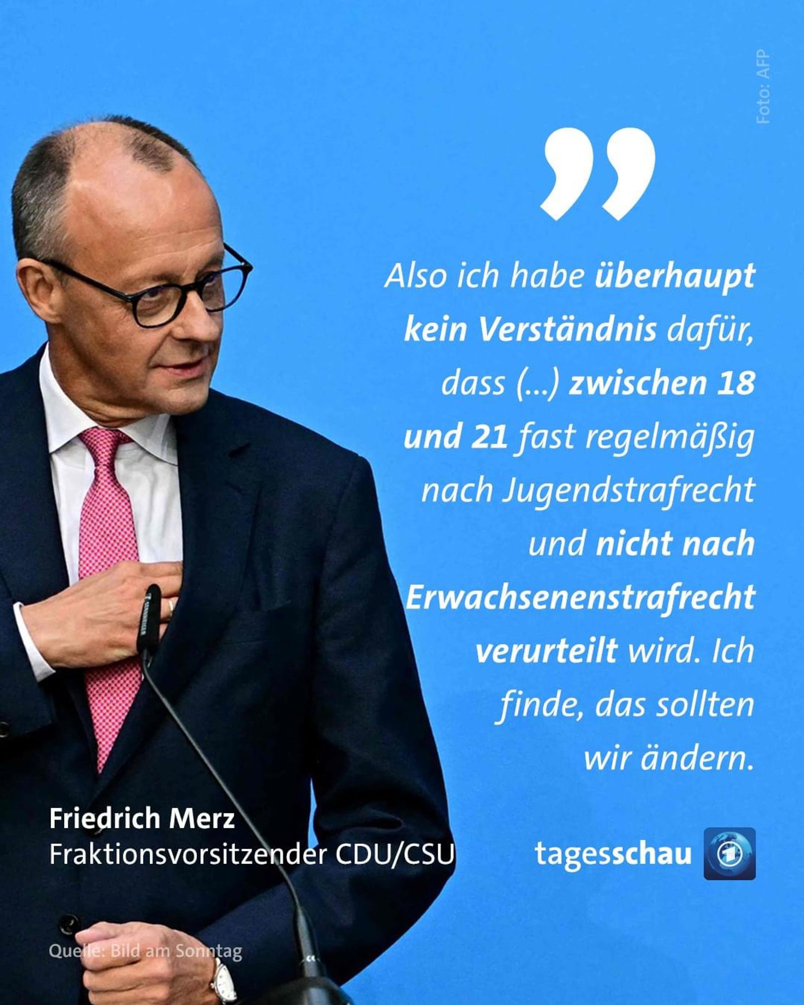 Also ich habe überhaupt kein Verständnis dafür, dass (.) zwischen 18 und 21 fast regelmäßig nach Jugendstrafrecht und nicht nach
Erwachsenenstrafrecht verurteilt wird. Ich finde, das sollten wir ändern.🖖

Merz
Fraktionsvorsitzender CDU/CSU