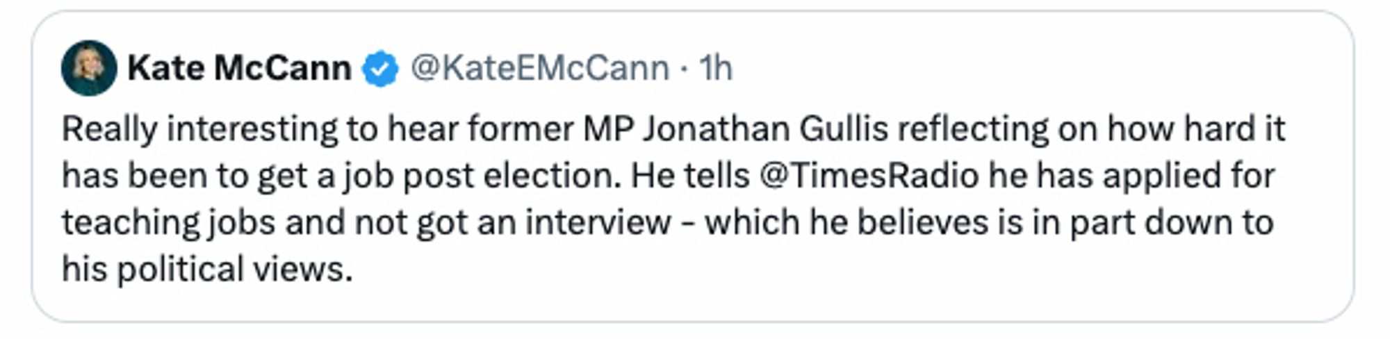 Kate McCann post on Twitter

Really interesting to hear former MP Jonathan Gullis reflecting on how hard it has been to get a job post election. He tells @TimesRadio he has applied for teaching jobs and not got an interview - which he believes is in part down to his political views.