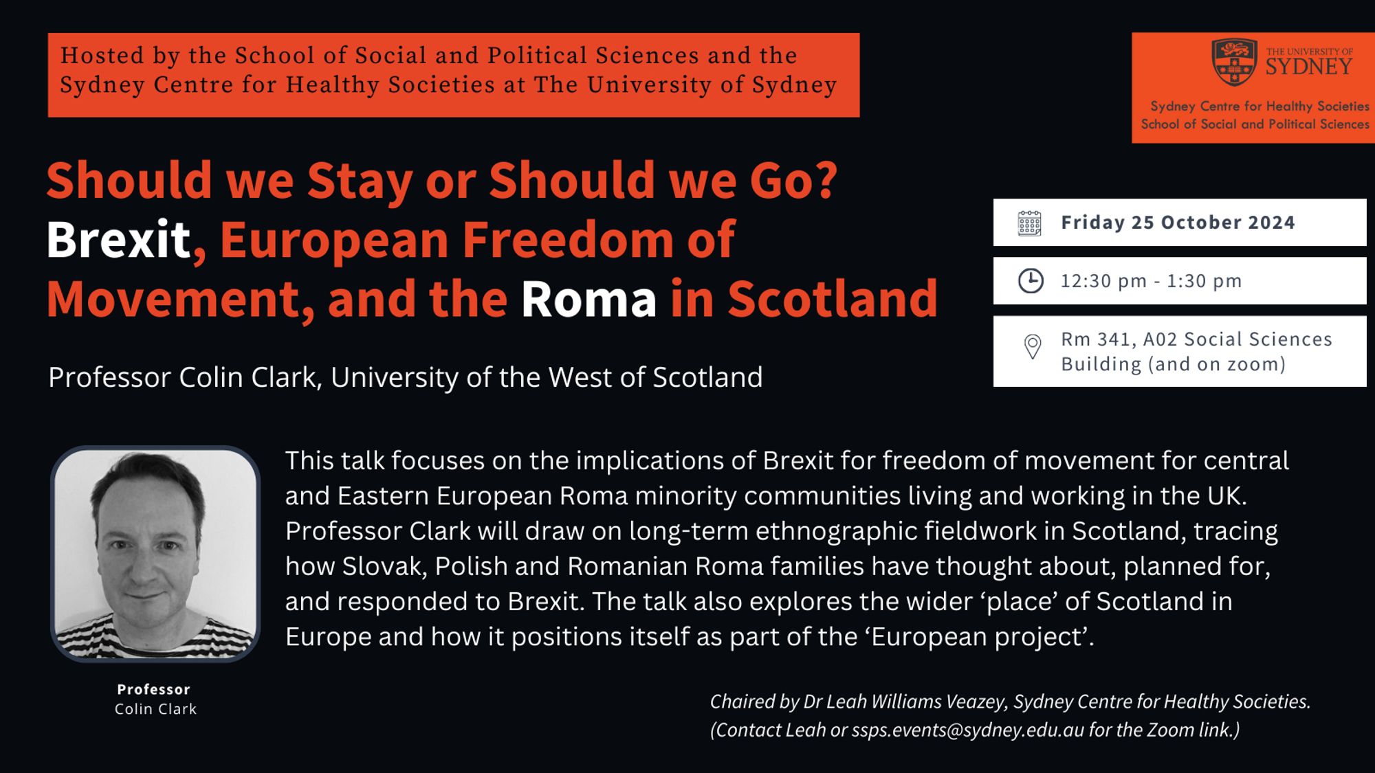 Black, red and white event flyer. Text reads: Hosted by the School of Social and Political Sciences and the Sydney Centre for Healthy Societies at The University of Sydney. Event title: Should we stay or should we go? Brexit, European Freedom of Movement, and the Roma in Scotland. Speaker: Professor Colin Clark, University of the West of Scotland. This talk focuses on the implications of Brexit for freedom of movement for central and Eastern European Roma minority communities living and working in the UK. Professor Clark will draw on long-term ethnographic fieldwork in Scotland, tracing how Slovak, Polish and Romanian Roma families have thought about, planned for, and responded to Brexit. The talk also explores the wider ‘place’ of Scotland in Europe and how it positions itself as part of the ‘European project’. Friday 25 October 2024. 12.30-1.30pm. Rm 341, A02 Social Sciences Building (and on zoom).