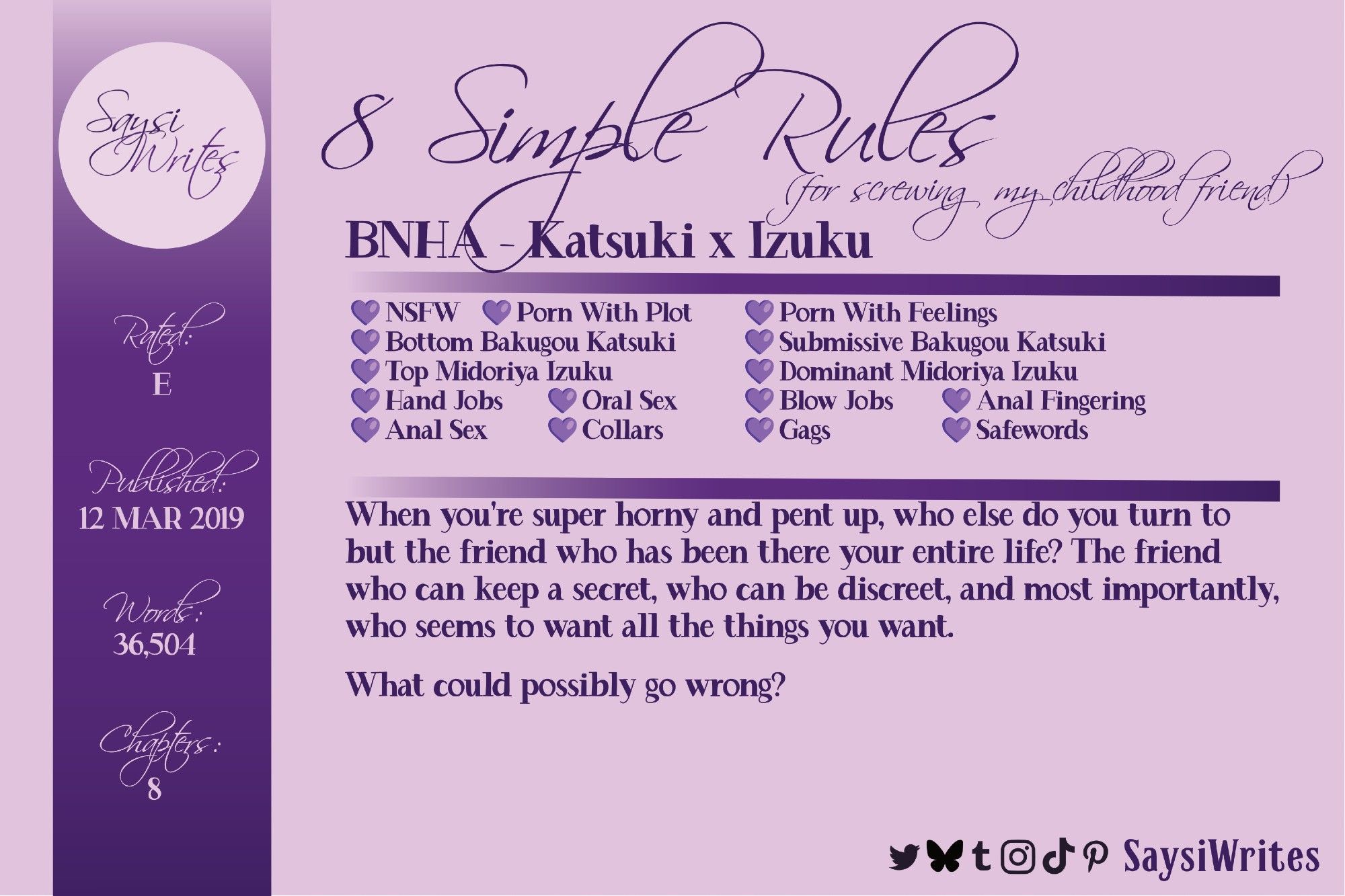 NSFW Warning.
Purple graphic advertising a fanfic: 8 Simple Rules (for screwing my childhood friend) by SaysiWrites. Fandom: BNHA. Pairing: Katsuki and Izuku. 
Rated: E. Published: 12 March 2019. Word count: 36,504. Chapters: 8.
Tags: NSFW. Porn With Plot. Porn with Feelings. Bottom Bakugou Katsuki. Submissive Bakugou Katsuki. Top Midoriya Izuku. Dominant Midoriya Izuku. Hand Jobs. Oral Sex. Blow Jobs. Anal Fingering. Anal Sex. Collars. Gags. Safewords