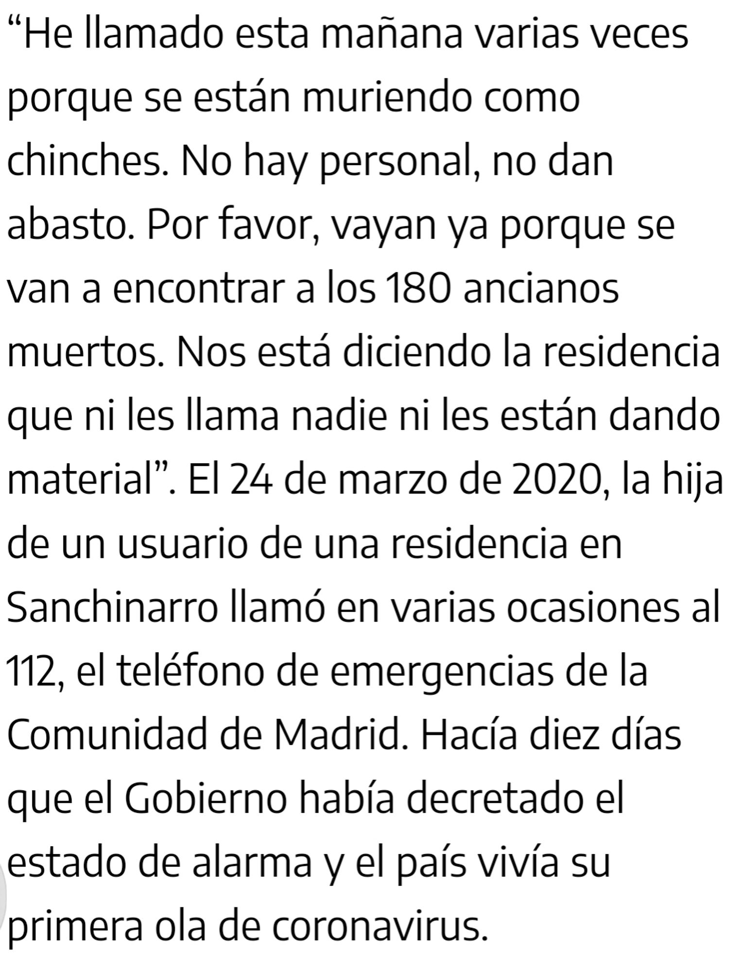 He llamado esta mañana varias veces porque se están muriendo como chinches. No hay personal, no dan abasto. Por favor, vayan ya porque se van a encontrar a los 180 ancianos muertos. Nos está diciendo la residencia que ni les llama nadie ni les están dando material”. El 24 de marzo de 2020, la hija de un usuario de una residencia en Sanchinarro llamó en varias ocasiones al 112, el teléfono de emergencias de la Comunidad de Madrid. Hacía diez días que el Gobierno había decretado el estado de alarma y el país vivía su primera ola de coronavirus.